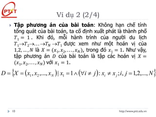 Ví dụ 2 (2/4)
http://www.ptit.edu.vn
10
 Tập phương án của bài toán: Không hạn chế tính
tổng quát của bài toán, ta cố định xuất phát là thành phố
𝑇1 = 1 . Khi đó, mỗi hành trình của người du lịch
𝑇1→𝑇2→. . . →𝑇𝑁 →𝑇1 được xem như một hoán vị của
1,2, … , 𝑁 là 𝑋 = (𝑥1, 𝑥2, . . . , 𝑥𝑁), trong đó 𝑥1 = 1. Như vậy,
tập phương án 𝐷 của bài toán là tập các hoán vị 𝑋 =
(𝑥1, 𝑥2, . . . , 𝑥𝑁) với 𝑥1 = 1.
( ) ( )
 
N
j
i
x
x
j
i
x
x
x
x
X
D j
i
N ,...,
2
,
1
,
;
:
1
|
,...,
, 1
2
1 =




=
=
=
 