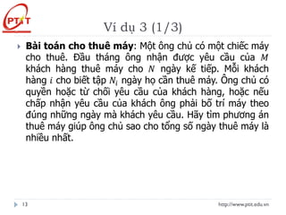 Ví dụ 3 (1/3)
http://www.ptit.edu.vn
13
 Bài toán cho thuê máy: Một ông chủ có một chiếc máy
cho thuê. Đầu tháng ông nhận được yêu cầu của 𝑀
khách hàng thuê máy cho 𝑁 ngày kế tiếp. Mỗi khách
hàng 𝑖 cho biết tập 𝑁𝑖 ngày họ cần thuê máy. Ông chủ có
quyền hoặc từ chối yêu cầu của khách hàng, hoặc nếu
chấp nhận yêu cầu của khách ông phải bố trí máy theo
đúng những ngày mà khách yêu cầu. Hãy tìm phương án
thuê máy giúp ông chủ sao cho tổng số ngày thuê máy là
nhiều nhất.
 