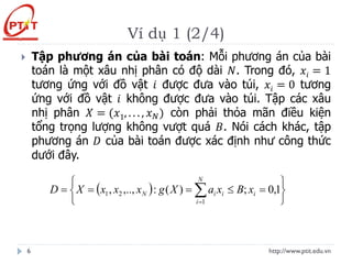 Ví dụ 1 (2/4)
http://www.ptit.edu.vn
6
 Tập phương án của bài toán: Mỗi phương án của bài
toán là một xâu nhị phân có độ dài 𝑁. Trong đó, 𝑥𝑖 = 1
tương ứng với đồ vật 𝑖 được đưa vào túi, 𝑥𝑖 = 0 tương
ứng với đồ vật 𝑖 không được đưa vào túi. Tập các xâu
nhị phân 𝑋 = (𝑥1, . . . , 𝑥𝑁) còn phải thỏa mãn điều kiện
tổng trọng lượng không vượt quá 𝐵. Nói cách khác, tập
phương án 𝐷 của bài toán được xác định như công thức
dưới đây.
( )






=

=
=
= 
=
N
i
i
i
i
N x
B
x
a
X
g
x
x
x
X
D
1
2
1 1
,
0
;
)
(
:
,..,
,
 