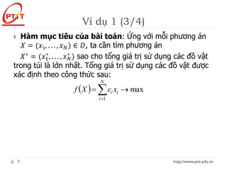 Ví dụ 1 (3/4)
http://www.ptit.edu.vn
7
 Hàm mục tiêu của bài toán: Ứng với mỗi phương án
𝑋 = (𝑥1, . . . , 𝑥𝑁) ∈ 𝐷, ta cần tìm phương án
𝑋∗ = (𝑥1
∗
, . . . , 𝑥𝑁
∗
) sao cho tổng giá trị sử dụng các đồ vật
trong túi là lớn nhất. Tổng giá trị sử dụng các đồ vật được
xác định theo công thức sau:
( ) max
1
→
= 
=
N
i
i
i x
c
X
f
 