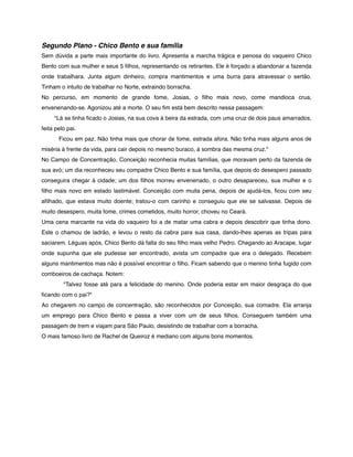 Segundo Plano - Chico Bento e sua família
Sem dúvida a parte mais importante do livro. Apresenta a marcha trágica e penosa do vaqueiro Chico
Bento com sua mulher e seus 5 ﬁlhos, representando os retirantes. Ele é forçado a abandonar a fazenda
onde trabalhara. Junta algum dinheiro, compra mantimentos e uma burra para atravessar o sertão.
Tinham o intuito de trabalhar no Norte, extraindo borracha.
No percurso, em momento de grande fome, Josias, o ﬁlho mais novo, come mandioca crua,
envenenando-se. Agonizou até a morte. O seu ﬁm está bem descrito nessa passagem:
        "Lá se tinha ﬁcado o Josias, na sua cova à beira da estrada, com uma cruz de dois paus amarrados,
feita pelo pai.
               Ficou em paz. Não tinha mais que chorar de fome, estrada afora. Não tinha mais alguns anos de
miséria à frente da vida, para cair depois no mesmo buraco, à sombra das mesma cruz."
No Campo de Concentração, Conceição reconhecia muitas famílias, que moravam perto da fazenda de
sua avó; um dia reconheceu seu compadre Chico Bento e sua família, que depois do desespero passado
conseguira chegar à cidade; um dos ﬁlhos morreu envenenado, o outro desapareceu, sua mulher e o
ﬁlho mais novo em estado lastimável. Conceição com muita pena, depois de ajudá-los, ﬁcou com seu
aﬁlhado, que estava muito doente; tratou-o com carinho e conseguiu que ele se salvasse. Depois de
muito desespero, muita fome, crimes cometidos, muito horror, choveu no Ceará.
Uma cena marcante na vida do vaqueiro foi a de matar uma cabra e depois descobrir que tinha dono.
Este o chamou de ladrão, e levou o resto da cabra para sua casa, dando-lhes apenas as tripas para
saciarem. Léguas após, Chico Bento dá falta do seu ﬁlho mais velho Pedro. Chegando ao Aracape, lugar
onde supunha que ele pudesse ser encontrado, avista um compadre que era o delegado. Recebem
alguns mantimentos mas não é possível encontrar o ﬁlho. Ficam sabendo que o menino tinha fugido com
comboeiros de cachaça. Notem:
                "Talvez fosse até para a felicidade do menino. Onde poderia estar em maior desgraça do que
ﬁcando com o pai?"
Ao chegarem no campo de concentração, são reconhecidos por Conceição, sua comadre. Ela arranja
um emprego para Chico Bento e passa a viver com um de seus ﬁlhos. Conseguem também uma
passagem de trem e viajam para São Paulo, desistindo de trabalhar com a borracha.
O mais famoso livro de Rachel de Queiroz é mediano com alguns bons momentos.
 

 