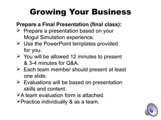 Growing Your Business
Prepare a Final Presentation (final class):
 Prepare a presentation based on your
Mogul Simulation ...