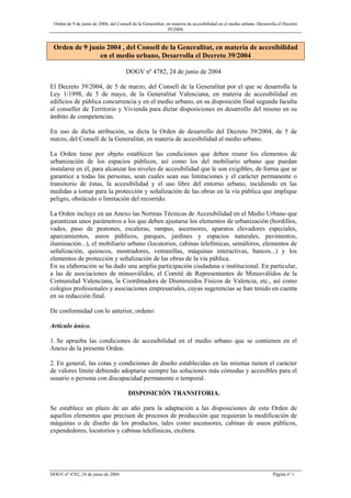 Orden de 9 de junio de 2004, del Consell de la Generalitat, en materia de accesibilidad en el medio urbano. Desarrolla el Decreto
39/2004.
DOGV nº 4782, 24 de junio de 2004 Página nº 1
Orden de 9 junio 2004 , del Consell de la Generalitat, en materia de accesibilidad
en el medio urbano, Desarrolla el Decreto 39/2004
DOGV nº 4782, 24 de junio de 2004
El Decreto 39/2004, de 5 de marzo, del Consell de la Generalitat por el que se desarrolla la
Ley 1/1998, de 5 de mayo, de la Generalitat Valenciana, en materia de accesibilidad en
edificios de pública concurrencia y en el medio urbano, en su disposición final segunda faculta
al conseller de Territorio y Vivienda para dictar disposiciones en desarrollo del mismo en su
ámbito de competencias.
En uso de dicha atribución, se dicta la Orden de desarrollo del Decreto 39/2004, de 5 de
marzo, del Consell de la Generalitat, en materia de accesibilidad al medio urbano.
La Orden tiene por objeto establecer las condiciones que deben reunir los elementos de
urbanización de los espacios públicos, así como los del mobiliario urbano que puedan
instalarse en él, para alcanzar los niveles de accesibilidad que le son exigibles, de forma que se
garantice a todas las personas, sean cuales sean sus limitaciones y el carácter permanente o
transitorio de éstas, la accesibilidad y el uso libre del entorno urbano, incidiendo en las
medidas a tomar para la protección y señalización de las obras en la vía pública que implique
peligro, obstáculo o limitación del recorrido.
La Orden incluye en un Anexo las Normas Técnicas de Accesibilidad en el Medio Urbano que
garantizan unos parámetros a los que deben ajustarse los elementos de urbanización (bordillos,
vados, paso de peatones, escaleras, rampas, ascensores, aparatos elevadores especiales,
aparcamientos, aseos públicos, parques, jardines y espacios naturales, pavimentos,
iluminación...), el mobiliario urbano (locutorios, cabinas telefónicas, semáforos, elementos de
señalización, quioscos, mostradores, ventanillas, máquinas interactivas, bancos...) y los
elementos de protección y señalización de las obras de la vía pública.
En su elaboración se ha dado una amplia participación ciudadana e institucional. En particular,
a las de asociaciones de minusválidos, el Comité de Representantes de Minusválidos de la
Comunidad Valenciana, la Coordinadora de Disminuidos Físicos de Valencia, etc., así como
colegios profesionales y asociaciones empresariales, cuyas sugerencias se han tenido en cuenta
en su redacción final.
De conformidad con lo anterior, ordeno:
Artículo único.
1. Se aprueba las condiciones de accesibilidad en el medio urbano que se contienen en el
Anexo de la presente Orden.
2. En general, las cotas y condiciones de diseño establecidas en las mismas tienen el carácter
de valores límite debiendo adoptarse siempre las soluciones más cómodas y accesibles para el
usuario o persona con discapacidad permanente o temporal.
DISPOSICIÓN TRANSITORIA.
Se establece un plazo de un año para la adaptación a las disposiciones de esta Orden de
aquellos elementos que precisen de procesos de producción que requieran la modificación de
máquinas o de diseño de los productos, tales como ascensores, cabinas de aseos públicos,
expendedores, locutorios y cabinas telefónicas, etcétera.
 