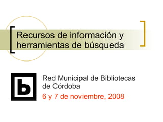 Recursos de información y herramientas de búsqueda Red Municipal de Bibliotecas de Córdoba 6 y 7 de noviembre, 2008 