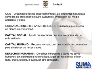 ONG :  Organizaciones no gubernamentales  de  diferentes naturaleza  como las de protección del DIH, Culturales, Protección del medio ambiente  y otras.ORGANIZACIONES SIN ANIMO DE LUCRO : Entidades que buscan  un bienes en comunidad. CAPITAL SOCIAL : Aporte de asociados que son miembros  de un ente solidarioCAPITAL HUMANO  : Recurso Humano con que  cuenta la cooperativa para satisfacer las necesidades.DERECHOS HUMANOS :  Derechos inherentes a todos los seres humanos, sin distinción a nacionalidad, lugar de  residencia, origen , raza, credo, lengua, o cualquier otra condición .