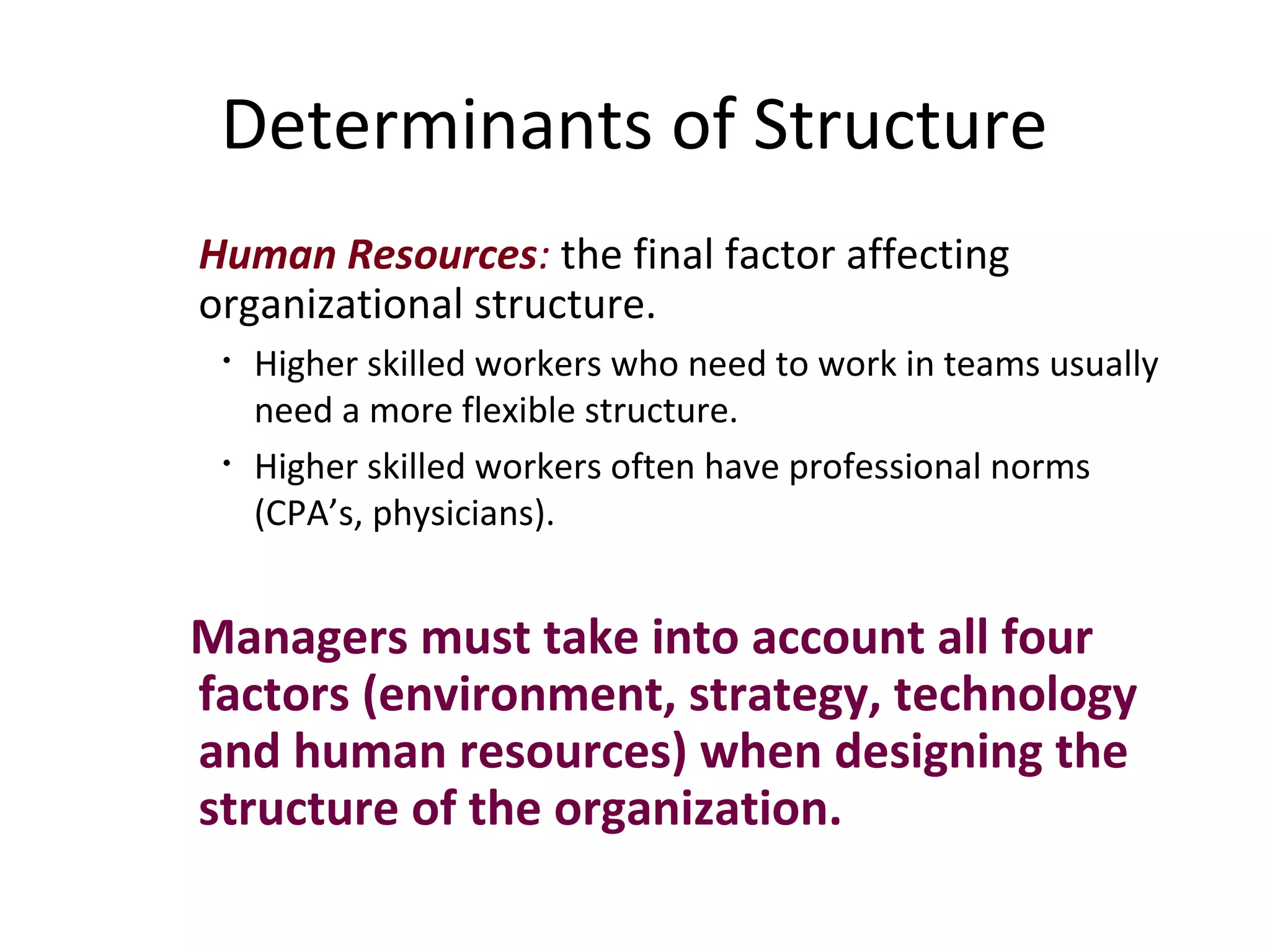 Determinants of Structure
Human Resources: the final factor affecting
organizational structure.
 •   Higher skilled workers who need to work in teams usually
     need a more flexible structure.
 •   Higher skilled workers often have professional norms
     (CPA’s, physicians).


Managers must take into account all four
factors (environment, strategy, technology
and human resources) when designing the
structure of the organization.
 