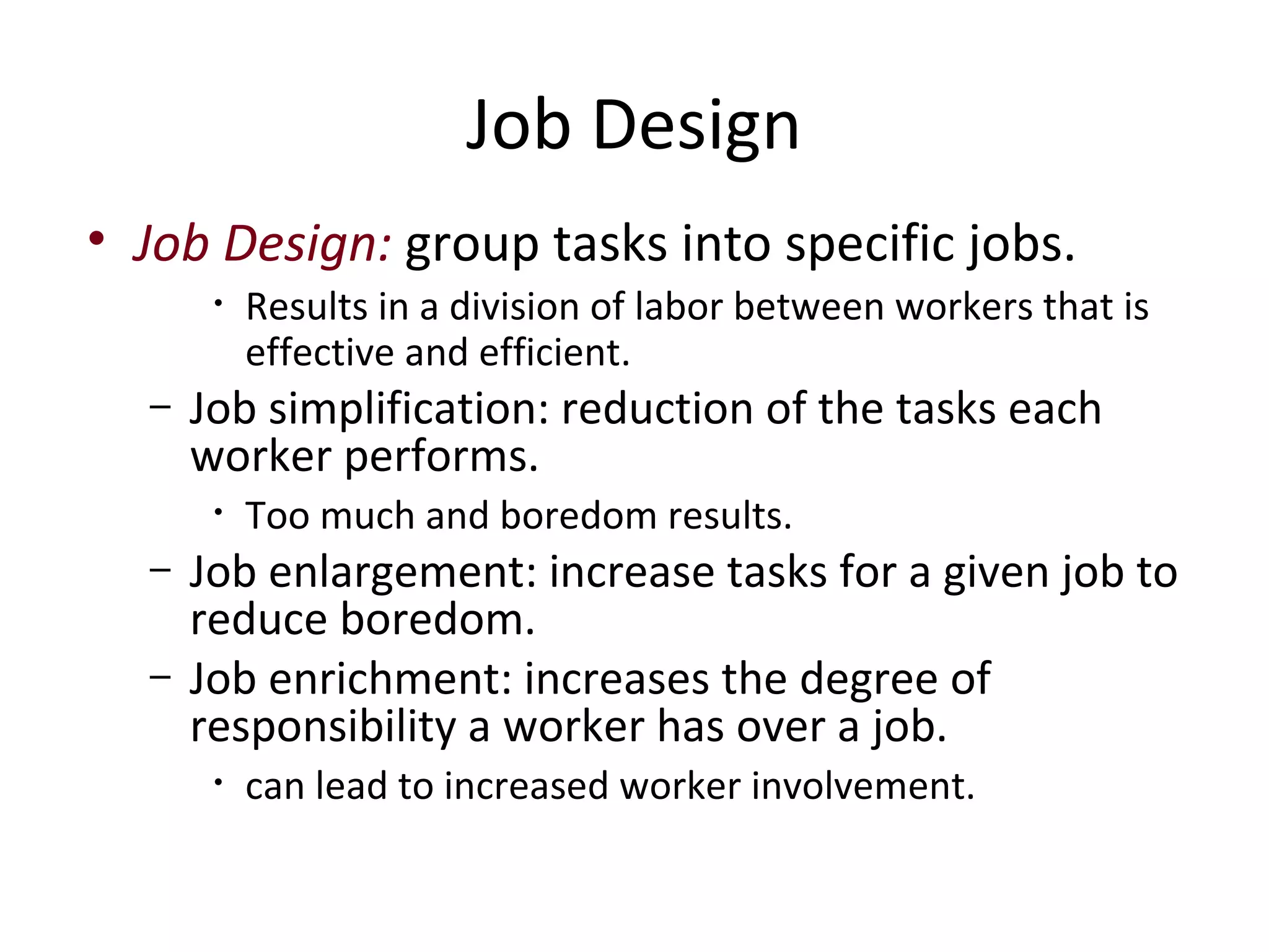 Job Design
• Job Design: group tasks into specific jobs.
       •   Results in a division of labor between workers that is
           effective and efficient.
  –   Job simplification: reduction of the tasks each
      worker performs.
       •   Too much and boredom results.
  –   Job enlargement: increase tasks for a given job to
      reduce boredom.
  –   Job enrichment: increases the degree of
      responsibility a worker has over a job.
       •   can lead to increased worker involvement.
 