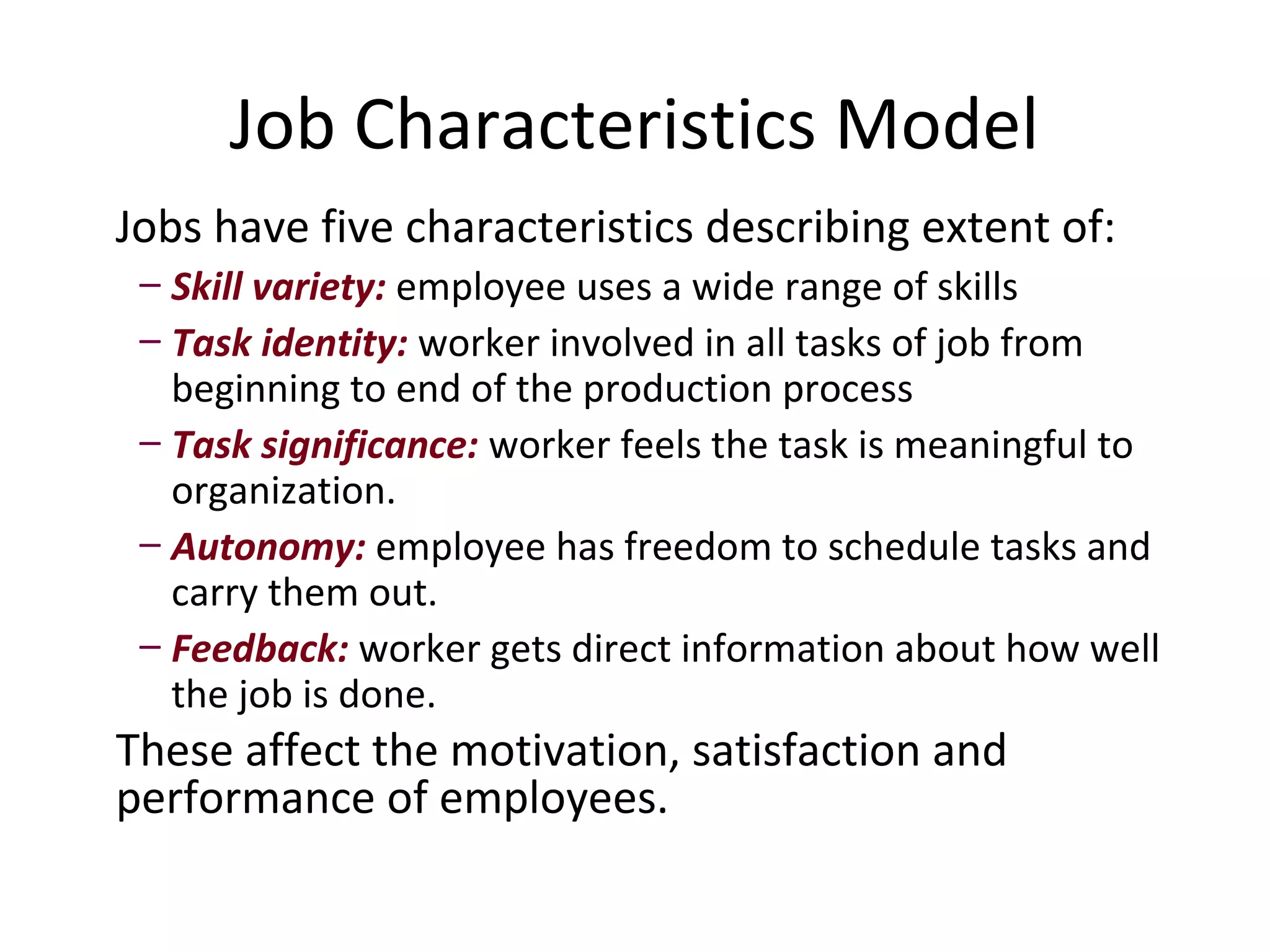 Job Characteristics Model
Jobs have five characteristics describing extent of:
 – Skill variety: employee uses a wide range of skills
 – Task identity: worker involved in all tasks of job from
   beginning to end of the production process
 – Task significance: worker feels the task is meaningful to
   organization.
 – Autonomy: employee has freedom to schedule tasks and
   carry them out.
 – Feedback: worker gets direct information about how well
   the job is done.
These affect the motivation, satisfaction and
performance of employees.
 