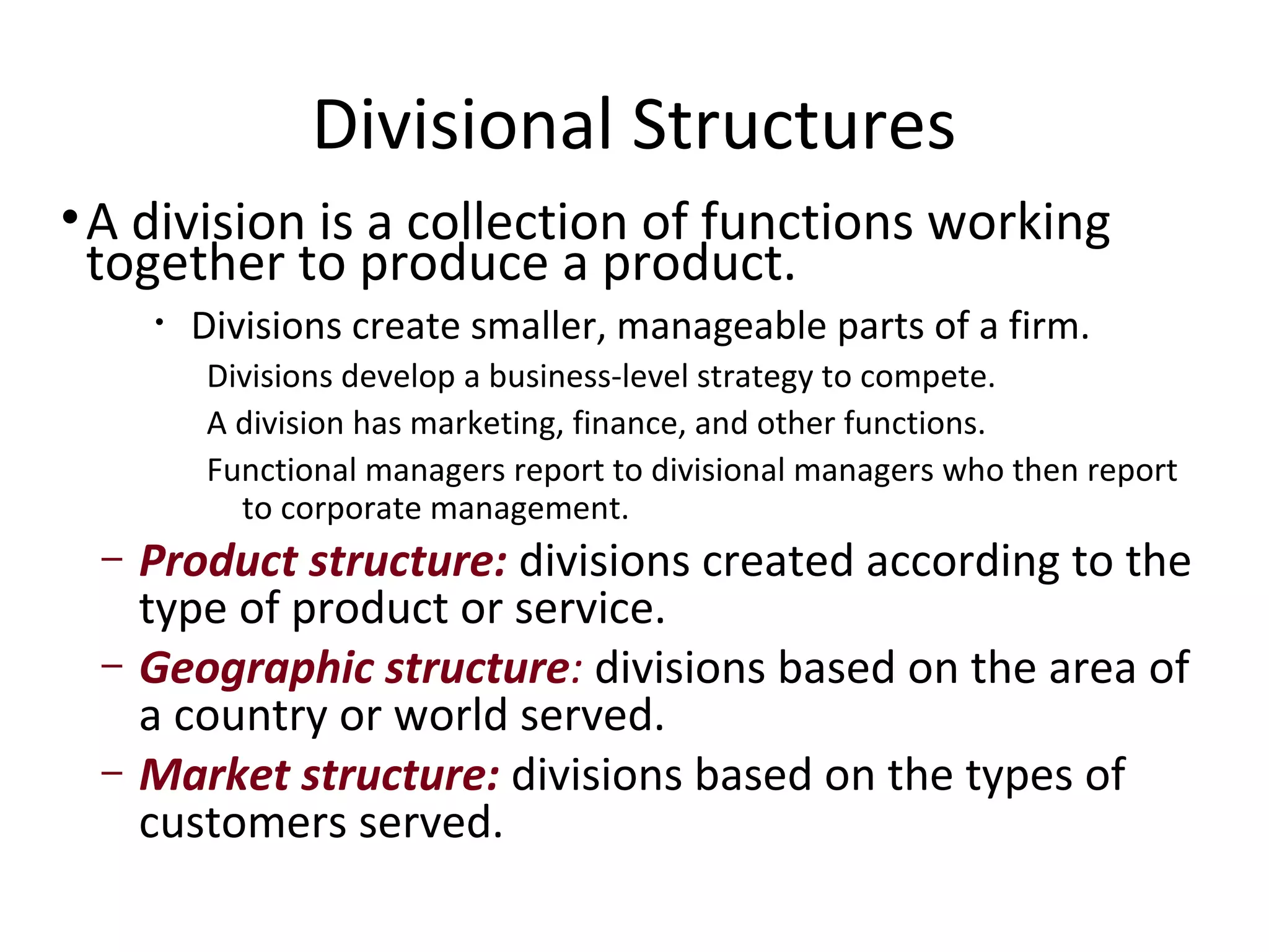 Divisional Structures
• A division is a collection of functions working
  together to produce a product.
     •   Divisions create smaller, manageable parts of a firm.
         Divisions develop a business-level strategy to compete.
         A division has marketing, finance, and other functions.
         Functional managers report to divisional managers who then report
           to corporate management.
 –   Product structure: divisions created according to the
     type of product or service.
 –   Geographic structure: divisions based on the area of
     a country or world served.
 –   Market structure: divisions based on the types of
     customers served.
 