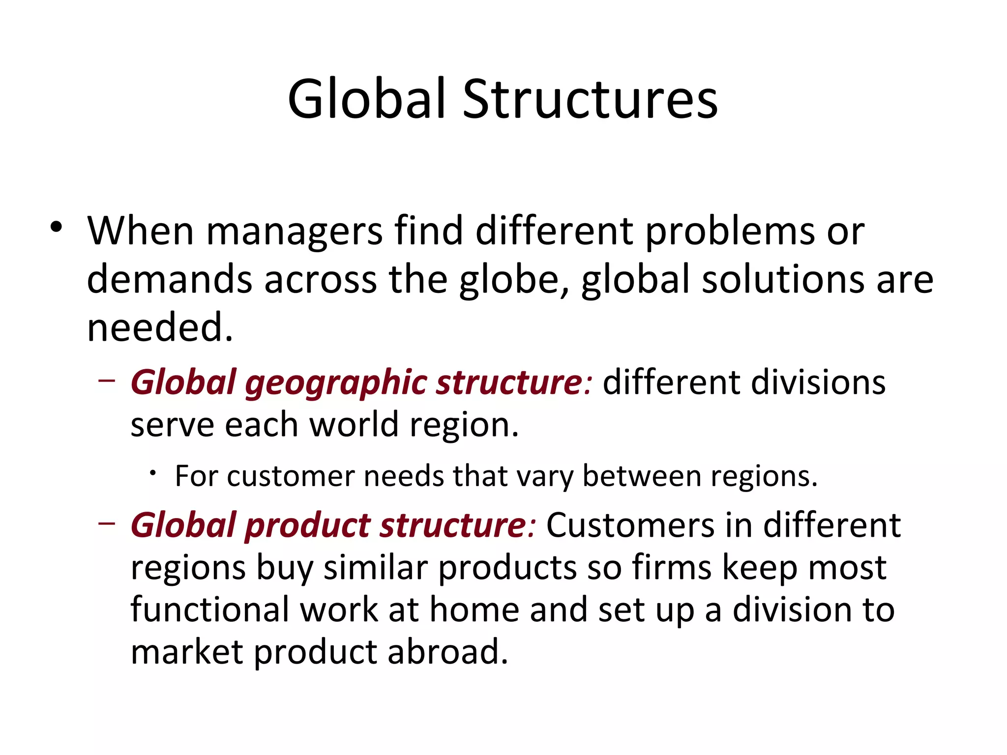 Global Structures

• When managers find different problems or
  demands across the globe, global solutions are
  needed.
  –   Global geographic structure: different divisions
      serve each world region.
       •   For customer needs that vary between regions.
  –   Global product structure: Customers in different
      regions buy similar products so firms keep most
      functional work at home and set up a division to
      market product abroad.
 