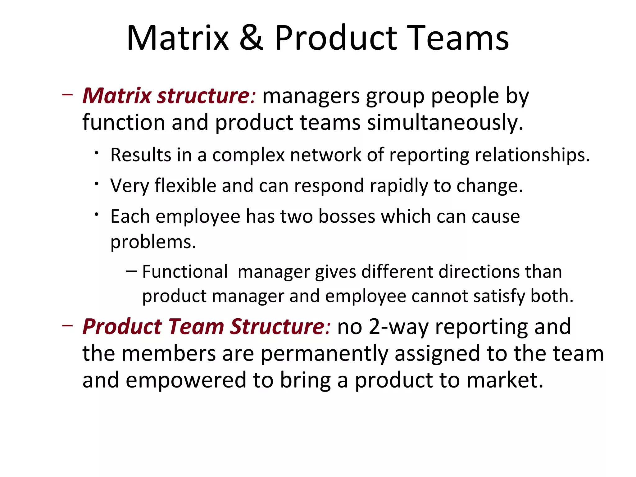Matrix & Product Teams
–   Matrix structure: managers group people by
    function and product teams simultaneously.
     •   Results in a complex network of reporting relationships.
     •   Very flexible and can respond rapidly to change.
     •   Each employee has two bosses which can cause
         problems.
           – Functional manager gives different directions than
             product manager and employee cannot satisfy both.
–   Product Team Structure: no 2-way reporting and
    the members are permanently assigned to the team
    and empowered to bring a product to market.
 