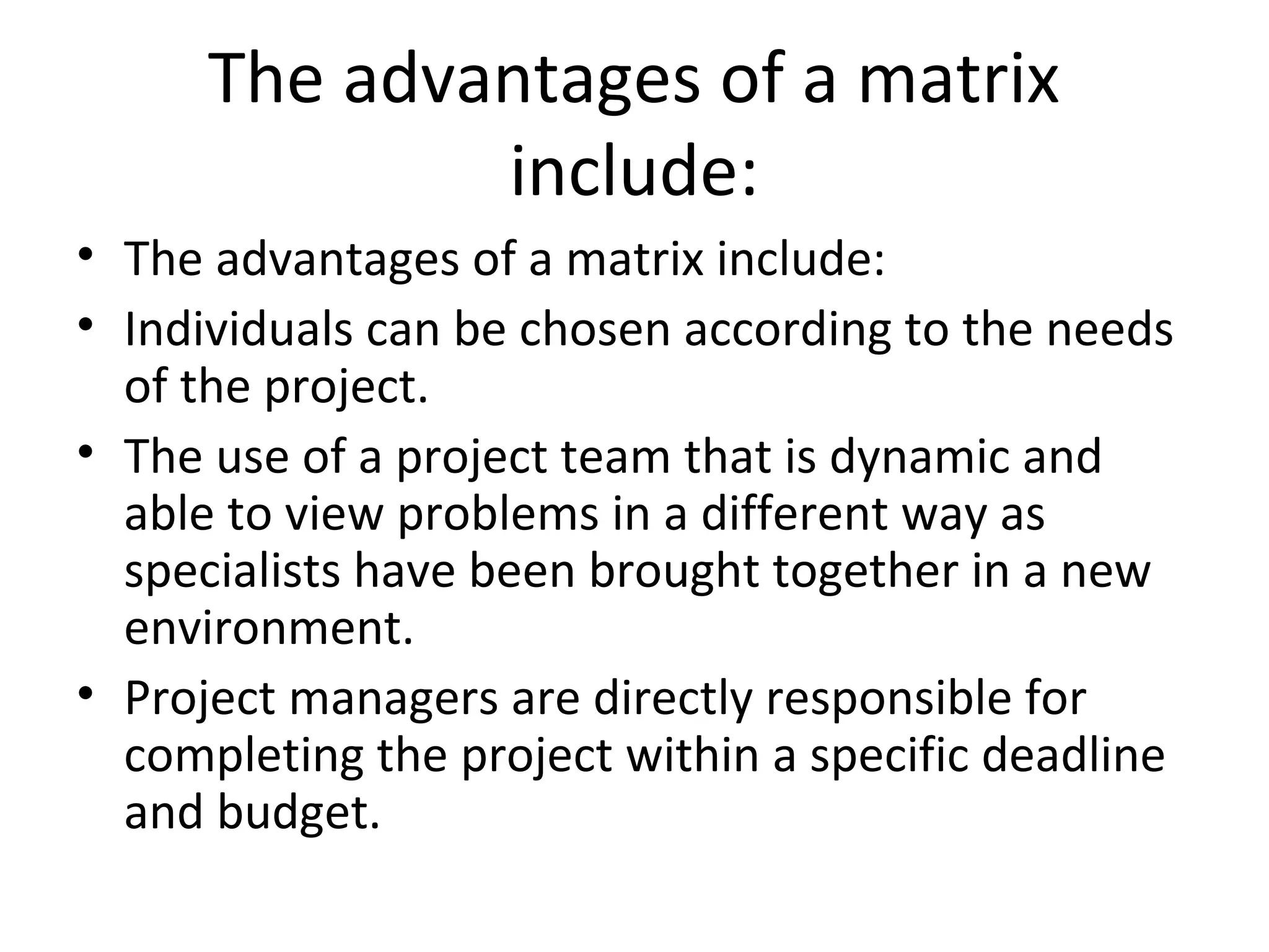 The advantages of a matrix
              include:
• The advantages of a matrix include:
• Individuals can be chosen according to the needs
  of the project.
• The use of a project team that is dynamic and
  able to view problems in a different way as
  specialists have been brought together in a new
  environment.
• Project managers are directly responsible for
  completing the project within a specific deadline
  and budget.
 