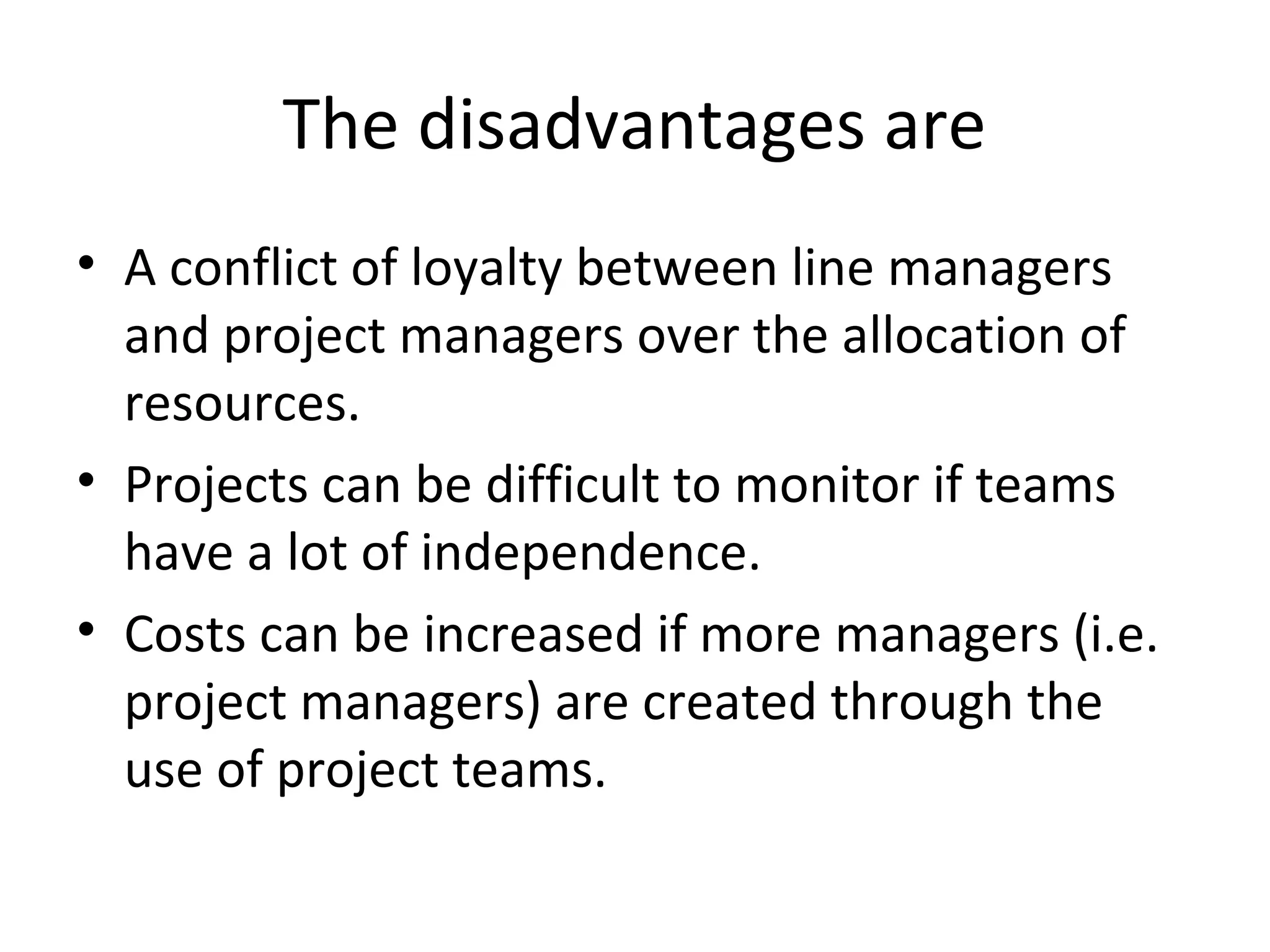 The disadvantages are
• A conflict of loyalty between line managers
  and project managers over the allocation of
  resources.
• Projects can be difficult to monitor if teams
  have a lot of independence.
• Costs can be increased if more managers (i.e.
  project managers) are created through the
  use of project teams.
 