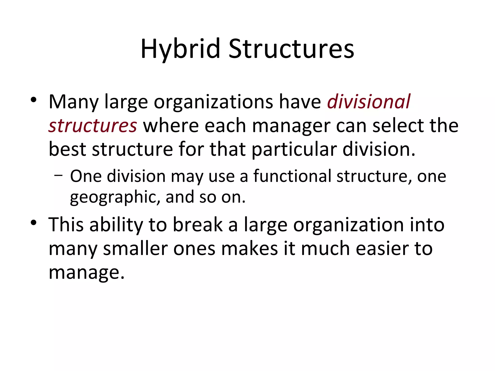 Hybrid Structures
• Many large organizations have divisional
  structures where each manager can select the
  best structure for that particular division.
  –   One division may use a functional structure, one
      geographic, and so on.
• This ability to break a large organization into
  many smaller ones makes it much easier to
  manage.
 