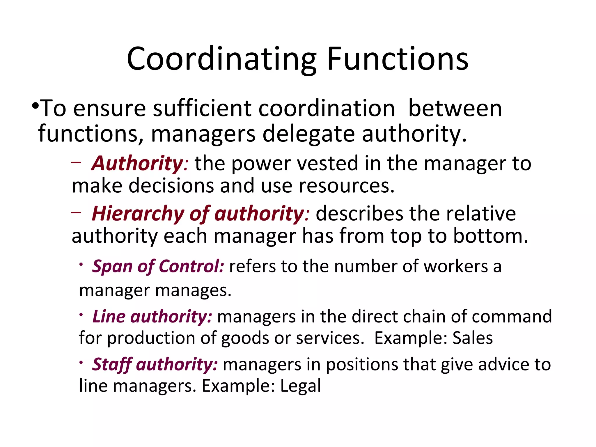 Coordinating Functions
•To ensure sufficient coordination between
 functions, managers delegate authority.
   – Authority: the power vested in the manager to
   make decisions and use resources.
   – Hierarchy of authority: describes the relative
   authority each manager has from top to bottom.
    • Span of Control: refers to the number of workers a
    manager manages.
    • Line authority: managers in the direct chain of command
    for production of goods or services. Example: Sales
    • Staff authority: managers in positions that give advice to
    line managers. Example: Legal
 