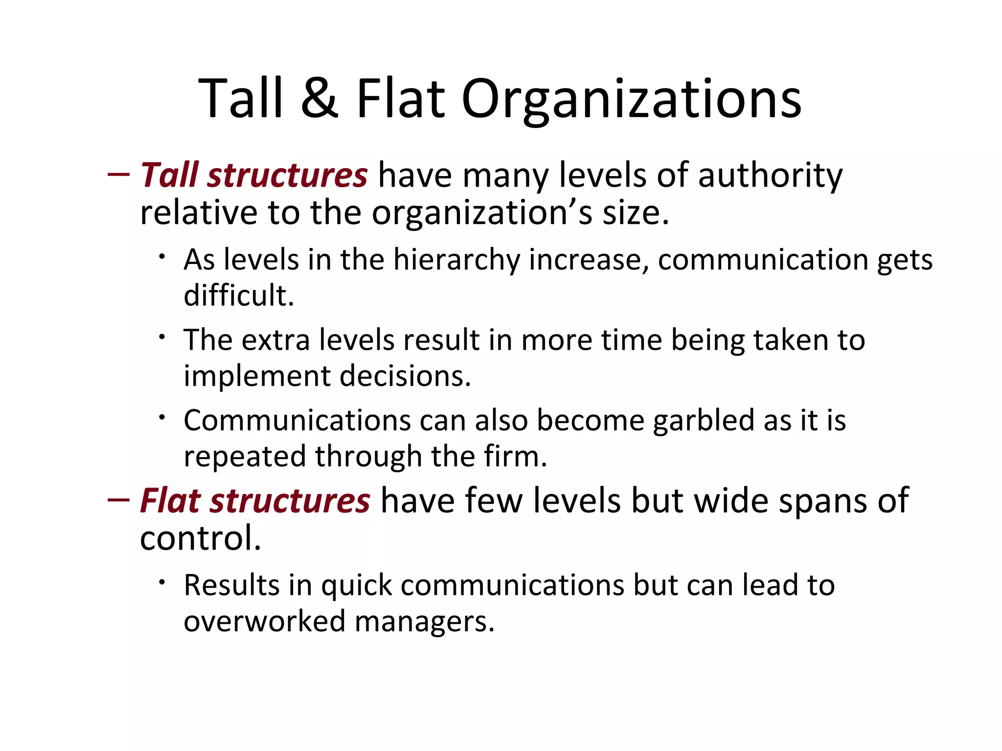 Tall & Flat Organizations
– Tall structures have many levels of authority
  relative to the organization’s size.
   •   As levels in the hierarchy increase, communication gets
       difficult.
   •   The extra levels result in more time being taken to
       implement decisions.
   •   Communications can also become garbled as it is
       repeated through the firm.
– Flat structures have few levels but wide spans of
  control.
   •   Results in quick communications but can lead to
       overworked managers.
 