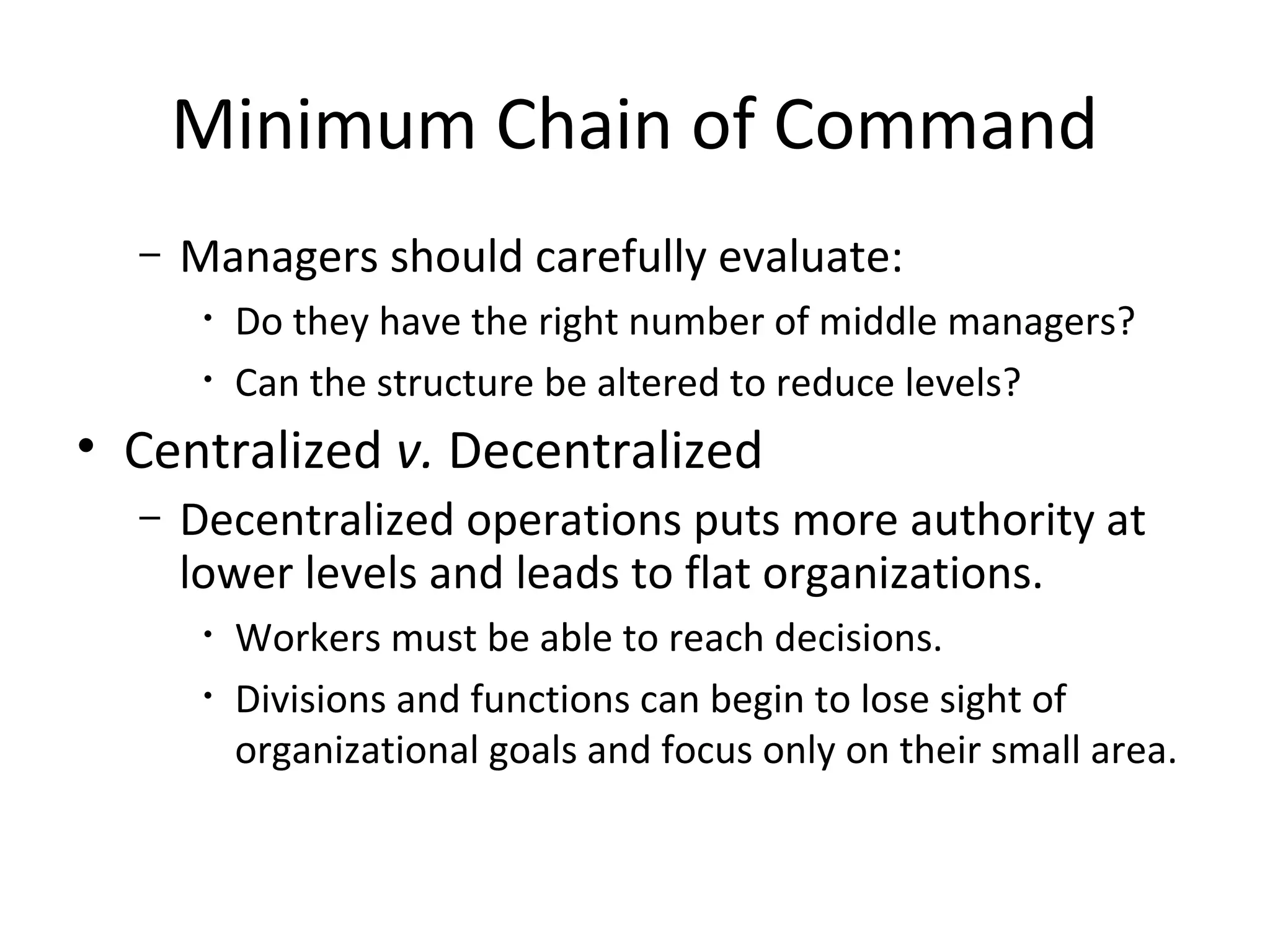Minimum Chain of Command
  –   Managers should carefully evaluate:
       •   Do they have the right number of middle managers?
       •   Can the structure be altered to reduce levels?
• Centralized v. Decentralized
  –   Decentralized operations puts more authority at
      lower levels and leads to flat organizations.
       •   Workers must be able to reach decisions.
       •   Divisions and functions can begin to lose sight of
           organizational goals and focus only on their small area.
 
