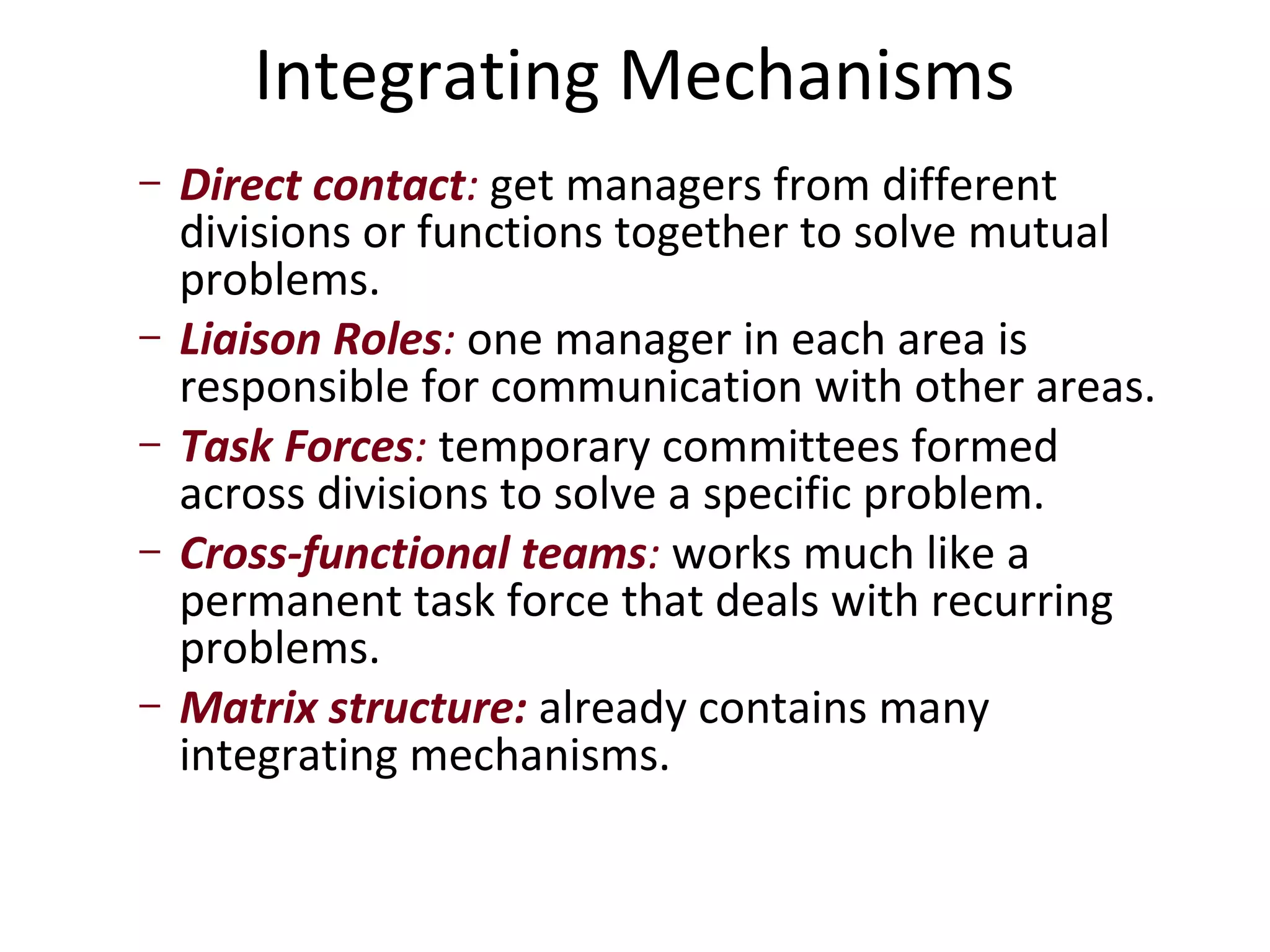 Integrating Mechanisms
–   Direct contact: get managers from different
    divisions or functions together to solve mutual
    problems.
–   Liaison Roles: one manager in each area is
    responsible for communication with other areas.
–   Task Forces: temporary committees formed
    across divisions to solve a specific problem.
–   Cross-functional teams: works much like a
    permanent task force that deals with recurring
    problems.
–   Matrix structure: already contains many
    integrating mechanisms.
 