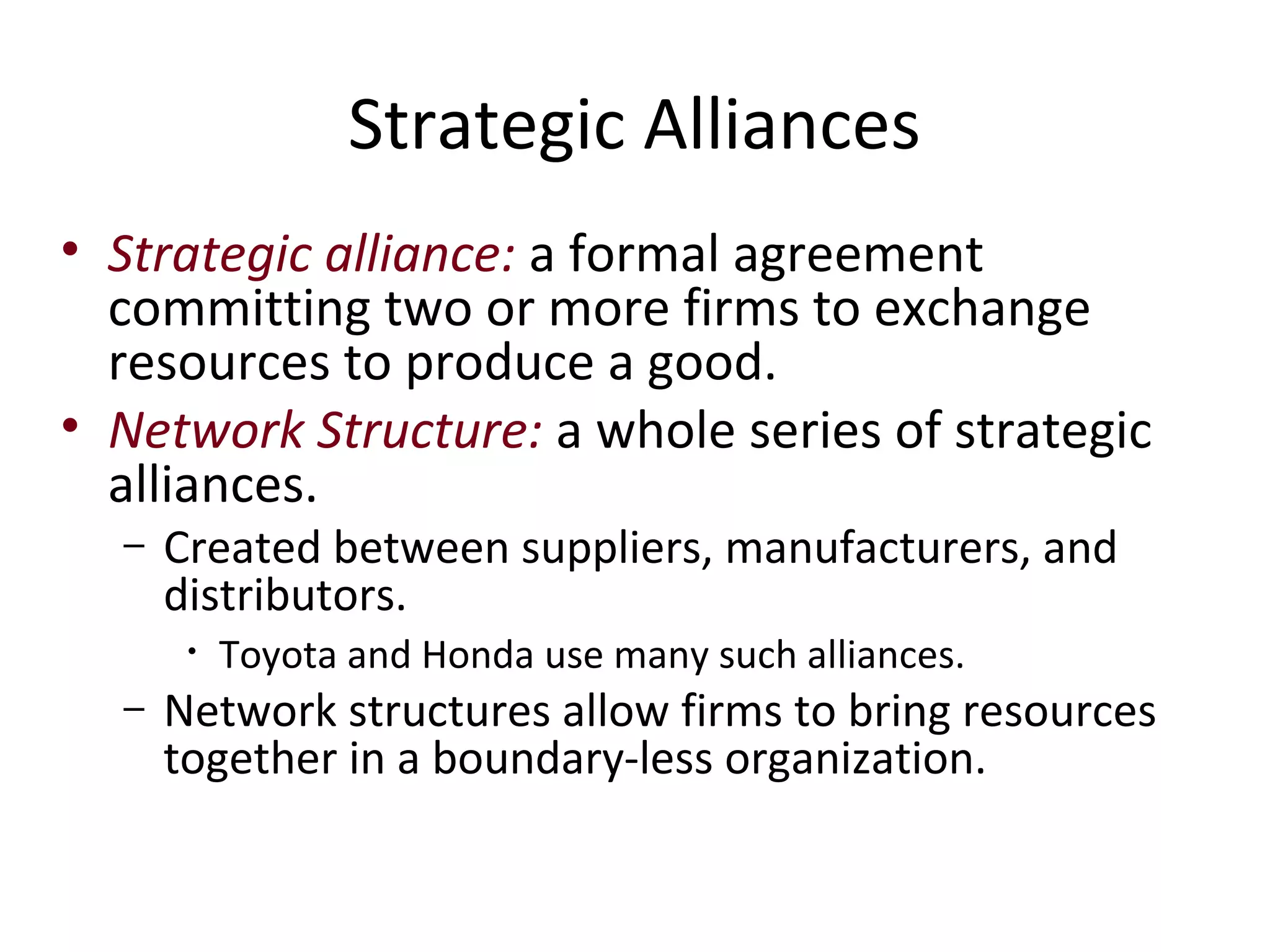 Strategic Alliances
• Strategic alliance: a formal agreement
  committing two or more firms to exchange
  resources to produce a good.
• Network Structure: a whole series of strategic
  alliances.
  –   Created between suppliers, manufacturers, and
      distributors.
       •   Toyota and Honda use many such alliances.
  –   Network structures allow firms to bring resources
      together in a boundary-less organization.
 