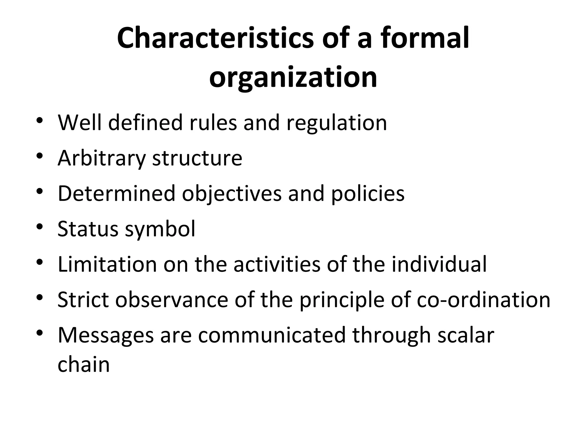 Characteristics of a formal
                organization
•   Well defined rules and regulation
•   Arbitrary structure
•   Determined objectives and policies
•   Status symbol
•   Limitation on the activities of the individual
•   Strict observance of the principle of co-ordination
•   Messages are communicated through scalar
    chain
 