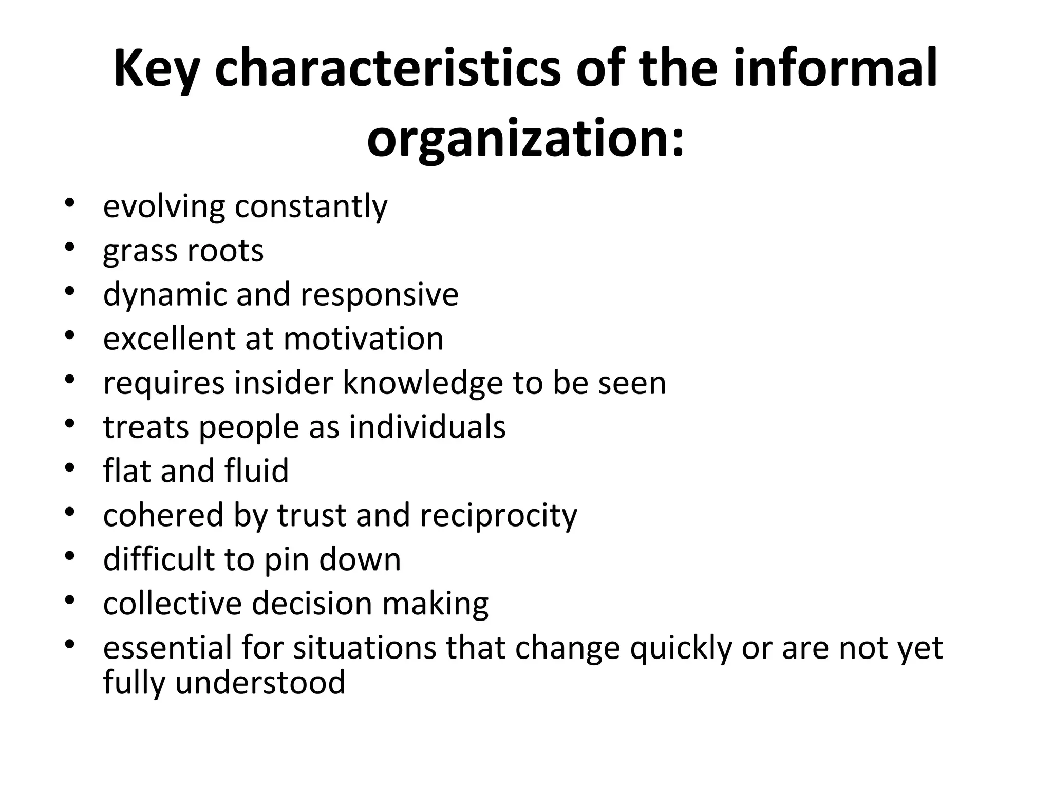 Key characteristics of the informal
              organization:
•   evolving constantly
•   grass roots
•   dynamic and responsive
•   excellent at motivation
•   requires insider knowledge to be seen
•   treats people as individuals
•   flat and fluid
•   cohered by trust and reciprocity
•   difficult to pin down
•   collective decision making
•   essential for situations that change quickly or are not yet
    fully understood
 