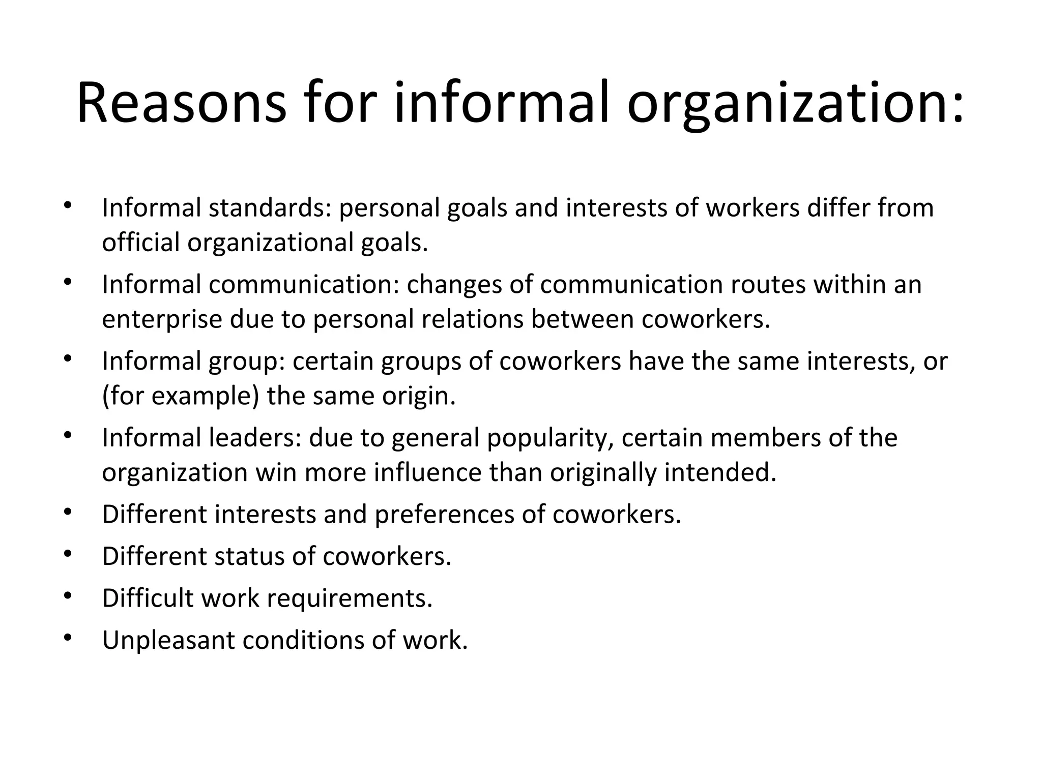 Reasons for informal organization:
•    Informal standards: personal goals and interests of workers differ from
     official organizational goals.
•    Informal communication: changes of communication routes within an
     enterprise due to personal relations between coworkers.
•    Informal group: certain groups of coworkers have the same interests, or
     (for example) the same origin.
•    Informal leaders: due to general popularity, certain members of the
     organization win more influence than originally intended.
•    Different interests and preferences of coworkers.
•    Different status of coworkers.
•    Difficult work requirements.
•    Unpleasant conditions of work.
 
