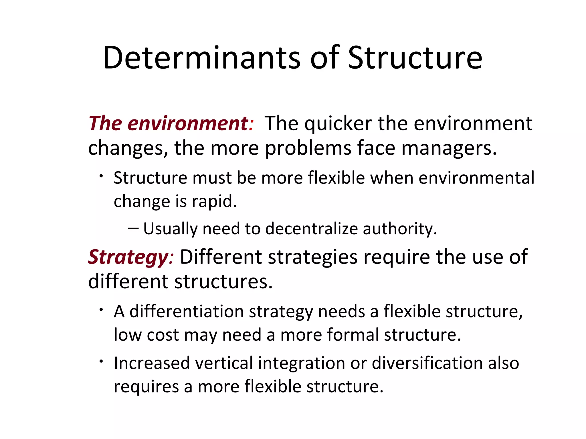 Determinants of Structure
The environment: The quicker the environment
changes, the more problems face managers.
 •   Structure must be more flexible when environmental
     change is rapid.
       – Usually need to decentralize authority.
Strategy: Different strategies require the use of
different structures.
 •   A differentiation strategy needs a flexible structure,
     low cost may need a more formal structure.
 •   Increased vertical integration or diversification also
     requires a more flexible structure.
 