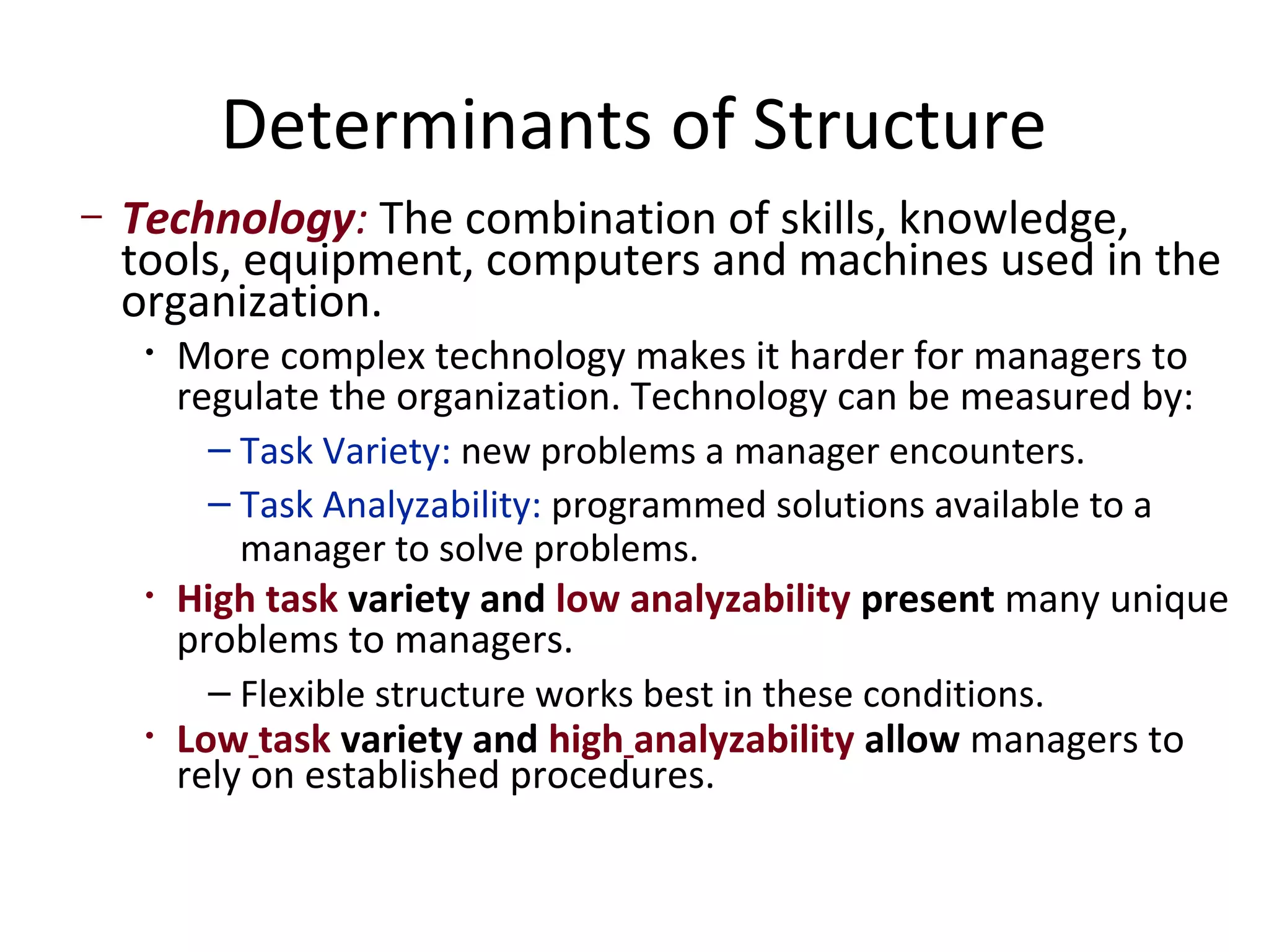 Determinants of Structure
–   Technology: The combination of skills, knowledge,
    tools, equipment, computers and machines used in the
    organization.
     •   More complex technology makes it harder for managers to
         regulate the organization. Technology can be measured by:
           – Task Variety: new problems a manager encounters.
           – Task Analyzability: programmed solutions available to a
             manager to solve problems.
     •   High task variety and low analyzability present many unique
         problems to managers.
           – Flexible structure works best in these conditions.
     •   Low task variety and high analyzability allow managers to
         rely on established procedures.
 