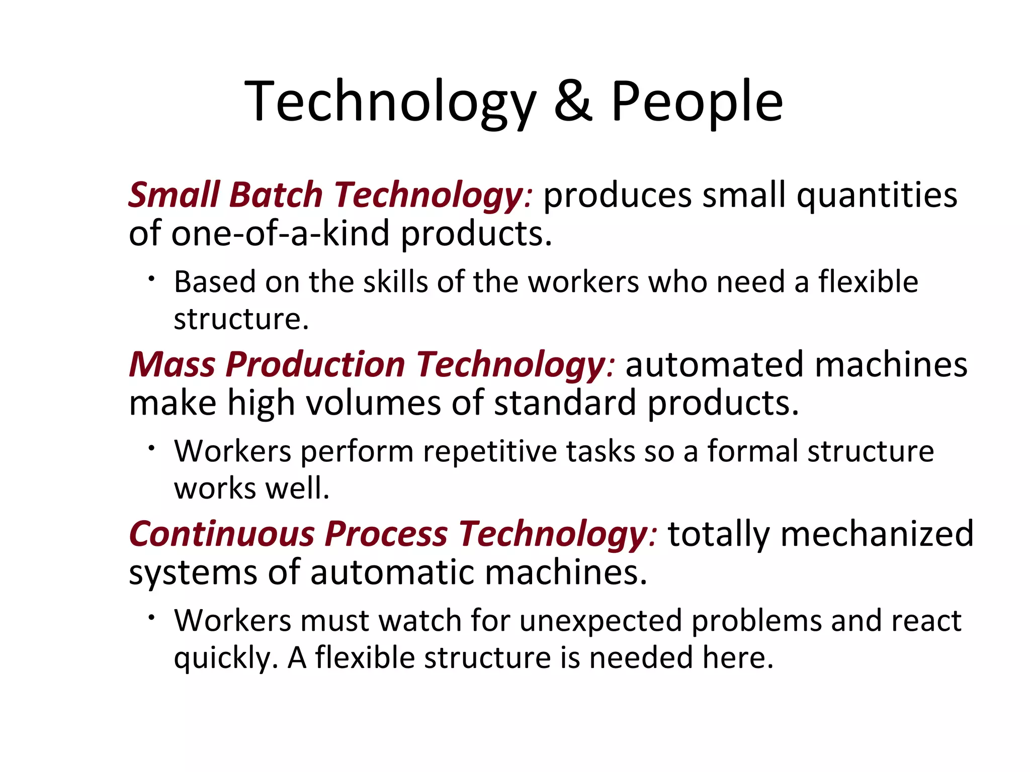 Technology & People
Small Batch Technology: produces small quantities
of one-of-a-kind products.
 •   Based on the skills of the workers who need a flexible
     structure.
Mass Production Technology: automated machines
make high volumes of standard products.
 •   Workers perform repetitive tasks so a formal structure
     works well.
Continuous Process Technology: totally mechanized
systems of automatic machines.
 •   Workers must watch for unexpected problems and react
     quickly. A flexible structure is needed here.
 