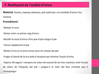 7. Realització de l’anàlisi d’orina
Material: Guants, esponja sabonosa, pot estèril per a la recollida d’orina i tira
reactiva
Procediment:
-Netejar la zona
-Deixar sortir un primer raig d’orina
-Recollir la resta d’orina o fins que el pot estigui ¾ ple
-Tancar ràpidament el pot
-Mullar la tira en la orina sense tocar els costats del pot
-Fregar el lateral de la tira amb el recipient per eliminar l’excés d’orina.
-Esperar 60 segons i compara els colors de reacció de les tires reactives amb l’escala
de colors de l’etiqueta del pot i assigna-li el valor del bloc cromàtic que li
correspongui.
 