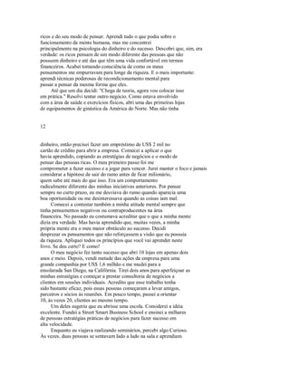 ricos e do seu modo de pensar. Aprendi tudo o que podia sobre o
funcionamento da mente humana, mas me concentrei
principalmente na psicologia do dinheiro e do sucesso. Descobri que, sim, era
verdade: os ricos pensam de um modo diferente das pessoas que não
possuem dinheiro e até das que têm uma vida confortável em termos
financeiros. Acabei tomando consciência de como os meus
pensamentos me empurravam para longe da riqueza. E o mais importante:
aprendi técnicas poderosas de recondicionamento mental para
passar a pensar da mesma forma que eles.
Até que um dia decidi: "Chega de teoria, agora vou colocar isso
em prática." Resolvi tentar outro negócio. Como estava envolvido
com a área de saúde e exercícios físicos, abri uma das primeiras lojas
de equipamentos de ginástica da América do Norte. Mas não tinha
12
dinheiro, então precisei fazer um empréstimo de US$ 2 mil no
cartão de crédito para abrir a empresa. Comecei a aplicar o que
havia aprendido, copiando as estratégias de negócios e o modo de
pensar das pessoas ricas. O meu primeiro passo foi me
comprometer a fazer sucesso e a jogar para vencer. Jurei manter o foco e jamais
considerar a hipótese de sair do ramo antes de ficar milionário,
quem sabe até mais do que isso. Era um comportamento
radicalmente diferente das minhas iniciativas anteriores. Por pensar
sempre no curto prazo, eu me desviava do rumo quando aparecia uma
boa oportunidade ou me desinteressava quando as coisas iam mal.
Comecei a contestar também a minha atitude mental sempre que
tinha pensamentos negativos ou contraproducentes na área
financeira. No passado eu costumava acreditar que o que a minha mente
dizia era verdade. Mas havia aprendido que, muitas vezes, a minha
própria mente era o meu maior obstáculo ao sucesso. Decidi
desprezar os pensamentos que não reforçassem a visão que eu possuia
da riqueza. Apliquei todos os princípios que você vai aprender neste
livro. Se deu certo? E como!
O meu negócio fez tanto sucesso que abri 10 lojas em apenas dois
anos e meio. Depois, vendi metade das ações da empresa para uma
grande companhia por US$ 1,6 milhão e me mudei para a
ensolarada San Diego, na Califórnia. Tirei dois anos para aperfeiçoar as
minhas estratégias e começar a prestar consultoria de negócios a
clientes em sessões individuais. Acredito que esse trabalho tenha
sido bastante eficaz, pois essas pessoas começaram a levar amigos,
parceiros e sócios às reuniões. Em pouco tempo, passei a orientar
10, às vezes 20, clientes ao mesmo tempo.
Um deles sugeriu que eu abrisse uma escola. Considerei a idéia
excelente. Fundei a Street Smart Business School e ensinei a milhares
de pessoas estratégias práticas de negócios para fazer sucesso em
alta velocidade.
Enquanto eu viajava realizando seminários, percebi algo Curioso.
Às vezes, duas pessoas se sentavam lado a lado na sala e aprendiam
 