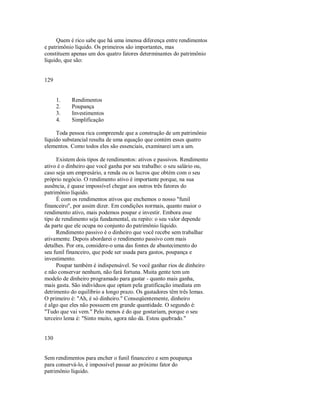 Quem é rico sabe que há uma imensa diferença entre rendimentos
e patrimônio líquido. Os primeiros são importantes, mas
constituem apenas um dos quatro fatores determinantes do patrimônio
líquido, que são:
129
1. Rendimentos
2. Poupança
3. Investimentos
4. Simplificação
Toda pessoa rica compreende que a construção de um patrimônio
líquido substancial resulta de uma equação que contém esses quatro
elementos. Como todos eles são essenciais, examinarei um a um.
Existem dois tipos de rendimentos: ativos e passivos. Rendimento
ativo é o dinheiro que você ganha por seu trabalho: o seu salário ou,
caso seja um empresário, a renda ou os lucros que obtém com o seu
próprio negócio. O rendimento ativo é importante porque, na sua
ausência, é quase impossível chegar aos outros três fatores do
patrimônio líquido.
É com os rendimentos ativos que enchemos o nosso "funil
financeiro", por assim dizer. Em condições normais, quanto maior o
rendimento ativo, mais podemos poupar e investir. Embora esse
tipo de rendimento seja fundamental, eu repito: o seu valor depende
da parte que ele ocupa no conjunto do patrimônio líquido.
Rendimento passivo é o dinheiro que você recebe sem trabalhar
ativamente. Depois abordarei o rendimento passivo com mais
detalhes. Por ora, considere­o uma das fontes de abastecimento do
seu funil financeiro, que pode ser usada para gastos, poupança e
investimento.
Poupar também é indispensável. Se você ganhar rios de dinheiro
e não conservar nenhum, não fará fortuna. Muita gente tem um
modelo de dinheiro programado para gastar ­ quanto mais ganha,
mais gasta. São indivíduos que optam pela gratificação imediata em
detrimento do equilíbrio a longo prazo. Os gastadores têm três lemas.
O primeiro é: "Ah, é só dinheiro." Conseqüentemente, dinheiro
é algo que eles não possuem em grande quantidade. O segundo é:
"Tudo que vai vem." Pelo menos é do que gostariam, porque o seu
terceiro lema é: "Sinto muito, agora não dá. Estou quebrado."
130
Sem rendimentos para encher o funil financeiro e sem poupança
para conservá­lo, é impossível passar ao próximo fator do
patrimônio líquido.
 