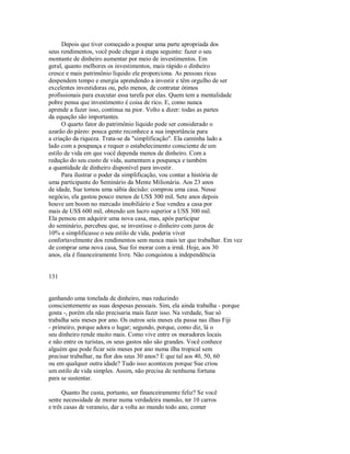 Depois que tiver começado a poupar uma parte apropriada dos
seus rendimentos, você pode chegar à etapa seguinte: fazer o seu
montante de dinheiro aumentar por meio de investimentos. Em
geral, quanto melhores os investimentos, mais rápido o dinheiro
cresce e mais patrimônio líquido ele proporciona. As pessoas ricas
despendem tempo e energia aprendendo a investir e têm orgulho de ser
excelentes investidoras ou, pelo menos, de contratar ótimos
profissionais para executar essa tarefa por elas. Quem tem a mentalidade
pobre pensa que investimento é coisa de rico. E, como nunca
aprende a fazer isso, continua na pior. Volto a dizer: todas as partes
da equação são importantes.
O quarto fator do patrimônio líquido pode ser considerado o
azarão do páreo: pouca gente reconhece a sua importância para
a criação da riqueza. Trata­se da "simplificação". Ela caminha lado a
lado com a poupança e requer o estabelecimento consciente de um
estilo de vida em que você dependa menos de dinheiro. Com a
redução do seu custo de vida, aumentam a poupança e também
a quantidade de dinheiro disponível para investir.
Para ilustrar o poder da simplificação, vou contar a história de
uma participante do Seminário da Mente Milionária. Aos 23 anos
de idade, Sue tomou uma sábia decisão: comprou uma casa. Nesse
negócio, ela gastou pouco menos de US$ 300 mil. Sete anos depois
houve um boom no mercado imobiliário e Sue vendeu a casa por
mais de US$ 600 mil, obtendo um lucro superior a US$ 300 mil.
Ela pensou em adquirir uma nova casa, mas, após participar
do seminário, percebeu que, se investisse o dinheiro com juros de
10% e simplificasse o seu estilo de vida, poderia viver
confortavelmente dos rendimentos sem nunca mais ter que trabalhar. Em vez
de comprar uma nova casa, Sue foi morar com a irmã. Hoje, aos 30
anos, ela é financeiramente livre. Não conquistou a independência
131
ganhando uma tonelada de dinheiro, mas reduzindo
conscientemente as suas despesas pessoais. Sim, ela ainda trabalha ­ porque
gosta ­, porém ela não precisaria mais fazer isso. Na verdade, Sue só
trabalha seis meses por ano. Os outros seis meses ela passa nas ilhas Fiji
­ primeiro, porque adora o lugar; segundo, porque, como diz, lá o
seu dinheiro rende muito mais. Como vive entre os moradores locais
e não entre os turistas, os seus gastos não são grandes. Você conhece
alguém que pode ficar seis meses por ano numa ilha tropical sem
precisar trabalhar, na flor dos seus 30 anos? E que tal aos 40, 50, 60
ou em qualquer outra idade? Tudo isso aconteceu porque Sue criou
um estilo de vida simples. Assim, não precisa de nenhuma fortuna
para se sustentar.
Quanto lhe custa, portanto, ser financeiramente feliz? Se você
sente necessidade de morar numa verdadeira mansão, ter 10 carros
e três casas de veraneio, dar a volta ao mundo todo ano, comer
 
