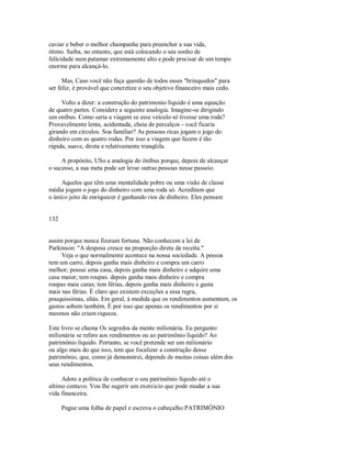 caviar e beber o melhor champanhe para preencher a sua vida,
ótimo. Saiba, no entanto, que está colocando o seu sonho de
felicidade num patamar extremamente alto e pode precisar de um tempo
enorme para alcançá­lo.
Mas, Caso você não faça questão de todos esses "brinquedos" para
ser feliz, é provável que concretize o seu objetivo financeiro mais cedo.
Volto a dizer: a construção do patrimonio líquido é uma equação
de quatro partes. Considere a seguinte analogia. Imagine­se dirigindo
um onibus. Como seria a viagem se esse veículo só tivesse uma roda?
Provavelmente lenta, acidentada, cheia de percalços ­ você ficaria
girando em círculos. Soa familiar? As pessoas ricas jogam o jogo do
dinheiro com as quatro rodas. Por isso a viagem que fazem é tão
rápida, suave, direta e relativamente tranqüila.
A propósito, USo a analogia do ônibus porque, depois de alcançar
o sucesso, a sua meta pode ser levar outras pessoas nesse passeio.
Aqueles que têm uma mentalidade pobre ou uma visão de classe
média jogam o jogo do dinheiro com uma roda só. Acreditam que
o único jeito de enriquecer é ganhando rios de dinheiro. Eles pensam
132
assim porque nunca fizeram fortuna. Não conhecem a lei de
Parkinson: "A despesa cresce na proporção direta da receita."
Veja o que normalmente acontece na nossa sociedade. A pessoa
tem um carro, depois ganha mais dinheiro e compra um carro
melhor; possui uma casa, depois ganha mais dinheiro e adquire uma
casa maior; tem roupas. depois ganha mais dinheiro e compra
roupas mais caras; tem férias, depois ganha mais dinheiro e gasta
mais nas férias. É claro que existem exceções a essa regra,
pouquissimas, aliás. Em geral, à medida que os rendimentos aumentam, os
gastos sobem também. É por isso que apenas os rendimentos por si
mesmos não criam riqueza.
Este livro se chama Os segredos da mente milionária. Eu pergunto:
milionária se refere aos rendimentos ou ao patrimônio líquido? Ao
patrimônio líquido. Portanto, se você pretende ser um milionário
ou algo mais do que isso, tem que focalizar a construção desse
patrimônio, que, como já demonstrei, depende de muitas coisas além dos
seus rendimentos.
Adote a política de conhecer o seu patrimônio líquido até o
ultimo centavo. Vou lhe sugerir um exercicio que pode mudar a sua
vida financeira.
Pegue uma folha de papel e escreva o cabeçalho PATRIMÔNIO
 