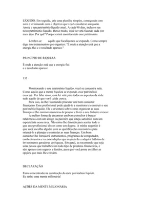 LÍQUIDO. Em seguida, crie uma planilha simples, começando com
zero e terminando com o objetivo que você considerar adequado.
Anote o seu patrimônio líquido atual. A cada 90 dias, inclua o seu
novo patrimônio líquido. Desse modo, você se verá ficando cada vez
mais rico. Por quê? Porque estará monitorando esse patrimonio.
Lembre­se: aquilo que focalizamos se expande. Como sempre
digo nos treinamentos que organizo: "É onde a atenção está que a
energia flui e o resultado aparece."
PRINCÍPIO DE RIQUEZA
É onde a atenção está que a energia flui
e o resultado aparece.
133
Monitorando o seu patrimônio líquido, você se concentra nele.
Como aquilo que a mente focaliza se expande, esse patrimônio
crescerá. Por falar nisso, essa lei vale para todos os aspectos da vida:
tudo aquilo de que você cuida cresce.
Para isso, eu lhe recomendo procurar um bom consultor
financeiro. Esse profissional pode ajudá­lo a monitorar e construir o seu
patrimônio líquido. Ele o orientará sobre como organizar as suas
finanças e lhe ensinará maneiras de poupar e fazer o seu dinheiro crescer.
A melhor forma de encontrar um bom consultor é buscar
referências com um amigo ou parceiro que esteja satisfeito com um
especialista nessa área. Não estou lhe dizendo para aceitar tudo o
que esse profissional disser como um dogma. A minha sugestão é
que você escolha alguém com as qualificações necessárias para
orientá­lo a planejar e controlar as suas finanças. Um bom
consultor lhe fornecerá instrumentos, programas de computador,
conhecimentos e recomendações que o ajudarão a adquirir hábitos de
investimento geradores de riqueza. Em geral, eu recomendo que seja
uma pessoa que trabalhe com todo tipo de produtos financeiros, e
não apenas com seguros e fundos, para que você possa escolher as
opções que mais lhe convêm.
DECLARAÇÃO
Estou concentrado na construção do meu patrimônio líquido.
Eu tenho uma mente milionária!
AÇÕES DA MENTE MILIONÁRIA
 