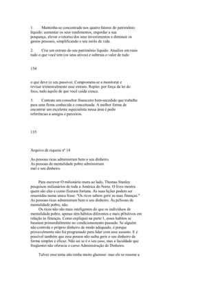 1. Mantenha­se concentrado nos quatro fatores do patrimônio
líquido: aumentar os seus rendimentos, engordar a sua
poupança, elevar o retorno dos seus investimentos e diminuir os
gastos pessoais, simplificando o seu estilo de vida.
2. Crie um extrato do seu patrimônio liquido. Atualize em reais
tudo o que você tem (os seus ativos) e subtraia o valor de tudo
134
o que deve (o seu passivo). Comprometa­se a monitorar e
revisar trimestralmente esse extrato. Repito: por força da lei do
foco, tudo aquilo de que você cuida cresce.
3. Contrate um consultor financeiro bem­sucedido que trabalhe
para uma firma conhecida e conceituada. A melhor forma de
encontrar um excelente especialista nessa área é pedir
referências a amigos e parceiros.
135
Arquivo de riqueza nº 14
As pessoas ricas administram bem o seu dinheiro.
As pessoas de mentalidade pobre administram
mal o seu dinheiro.
Para escrever O milionário mora ao lado, Thomas Stanley
pesquisou milionários de toda a América do Norte. O livro mostra
quem são eles e como fizeram fortuna. As suas lições podem ser
resumidas numa unica frase: "Os ricos sabem gerir as suas finanças."
As pessoas ricas administram bem o seu dinheiro. Às peSsoas de
mentalidade pobre, não.
Os ricos não são mais inteligentes do que os indivíduos de
mentalidade pobre, apenas têm hábitos diferentes e mais pOsitivos em
relação às finanças. Como expliquei na parte 1, esses habitos se
baseiam primordialmente no condicionamento passado. Se alguém
não controla o próprio dinheiro de modo adequado, é porque
provavelmente não foi programado para lidar com esse assunto. E é
possível também que essa pessoa não saiba gerir o seu dinheiro de
forma simples e eficaz. Não sei se é o seu caso, mas a faculdade que
freqüentei não oferecia o curso Administração do Dinheiro.
Talvez esse tema não tenha muito glamour. mas ele se resume a
 
