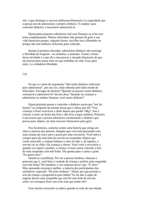 isto: o que distingue o sucesso dofracassofinanceiro é a capacidade que
a pessoa tem de administrar o próprio dinheiro. É simples: para
controlar dinheiro, é necessário administrá­lo.
Quem pensa pequeno administra mal suas finanças ou evita esse
tema completamente. Muitos indivíduos não gostam de gerir a sua
vida financeira porque, segundo dizem, isso lhes tira a liberdade ou
porque não têm dinheiro suficiente para controlar.
Quanto à primeira desculpa: administrar dinheiro não restringe
a liberdade de ninguém ­ ao contrário, a aumenta. Tomar a frente
dessa atividade é o que dá a uma pessoa a situação financeira de que
ela precisa para nunca mais ter que trabalhar na vida. Essa, para
mim, é a verdadeira liberdade.
136
Os que se valem do argumento "não tenho dinheiro suficiente
para administrar", por sua vez, estão olhando pelo lado errado do
telescópio. Em lugar de dizerem "Quando eu possuir muito dinheiro,
começarei a administrá­lo" devem dizer "Quando eu começar a
administrar as minhas finanças, terei muito dinheiro".
Quem pretende passar a controlar o dinheiro assim que "sair do
buraco" se comporta da mesma forma que o obeso que diz "Vou
começar a fazer exercícios e dieta depois que perder 10kg". Isso é
colocar o carro na frente dos bois e não leva a lugar nenhum. Primeiro,
é necessario que a pessoa administre corretamente o dinheiro que
possui para, depois, ter mais recursos financeiros para gerir.
Nos Seminários, costumo contar uma história que atinge em
cheio a maioria das pessoas. Imagine que você está passeando com
uma criança de cinco anos e passa por uma sorveteria. Você entra e
compra para ela uma bola de sorvete na casquinha. Depois que
vocês saem dali, a criança balança o cone na mão e, de repente, o
sorvete cai no chão. Ela começa a chorar. Você volta à sorveteria e,
quando vai repetir o pedido, a criança vê num cartaz colorido a foto
de uma casquinha com três bolas. Ela aponta para o cartaz e grita:
"Eu quero este!"
Instala­se o problema. Por ser a pessoa bondosa, afetuosa e
generosa que é, você faria a vontade da criança e pediria uma casquinha
com três bolas? De imediato, a sua resposta talvez seja: "É claro."
Mas, pensando um pouco melhor, a maioria dos participantes dos
seminários responde: "De jeito nenhum." Afinal, por que premiar o
erro da criança e programá­la para falhar? Se ela não é capaz de
segurar direito uma casquinha que tem Só uma bola de sorvete,
como vai conseguir fazer isso com uma que tenha três?
Esse mesmo raciocínio se aplica quando se trata da sua relação
 