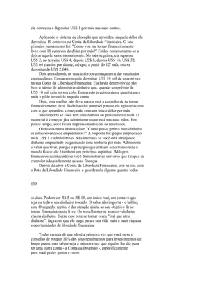 ela começou a depositar US$ 1 por mês nas suas contas.
Aplicando o sistema de alocação que aprendeu, daquele dólar ela
depositou 10 centavos na Conta da Liberdade Financeira. O seu
primeiro pensamento foi: "Como vou me tornar financeiramente
livre com 10 centavos de dólar por mês?" Então, comprometeu­se a
dobrar aquele valor mensalmente. No mês seguinte, ela separou
US$ 2, no terceiro US$ 4, depois US$ 8, depois US$ 16, US$ 32,
US$ 64 e assim por diante, até que, a partir do 12º mês, estava
depositando US$ 2.048.
Dois anos depois, os seus esforços começaram a dar resultados
espetaculares: Emma conseguiu depositar US$ 10 mil de uma só vez
na sua Conta da Liberdade Financeira. Ela havia desenvolvido tão
bem o hábito de administrar dinheiro que, quando um prêmio de
US$ 10 mil caiu no seu colo, Emma não precisou dessa quantia para
nada e pôde investi­la naquela conta.
Hoje, essa mulher não deve mais e está a caminho de se tornar
financeiramente livre. Tudo isso foi possível porque ela agiu de acordo
com o que aprendeu, começando com um único dólar por mês.
Não importa se você tem uma fortuna ou praticamente nada. O
essencial é começar já a administrar o que está nas suas mãos. Em
pouco tempo, você ficará impressionado com os resultados.
Outro dos meus alunos disse: "Como posso gerir o meu dinheiro
se estou vivendo de empréstimos?" A resposta foi: pegue emprestado
mais US$ 1 e administre­o. Não interessa se você está arranjando
dinheiro emprestado ou ganhando uma ninharia por mês. Administre
o valor que tiver, porque o principio que está em ação transcende o
mundo físico: ele é também um princípio espiritual. Milagres
financeiros acontecerão se você demonstrar ao universo que é capaz de
controlar adequadamente as suas finanças.
Depois de abrir a Conta da Liberdade Financeira, crie na sua casa
o Pote da Liberdade Financeira e guarde nele alguma quantia todos
139
os dias. Podem ser R$ 5 ou R$ 10, um único real, um centavo que
seja ou todo o seu dinheiro trocado, O valor não importa ­ o hábito,
sim, O segredo, repito, é dar atenção diária ao seu objetivo de se
tornar financeiramente livre. Os semelhantes se atraem ­ dinheiro
chama dinheiro. Deixe esse pote se tornar o seu "ímã que atrai
dinheiro", faça com que ele traga para a sua vida mais e mais riqueza
e oportunidades de liberdade financeira.
Tenho certeza de que não é a primeira vez que você ouve o
conselho de poupar 10% dos seus rendimentos para investimentos de
longo prazo, mas talvez seja a primeira vez que alguém lhe diz para
ter uma outra conta ­ a Conta da Diversão ­, especificamente
para você poder gastar e curtir.
 