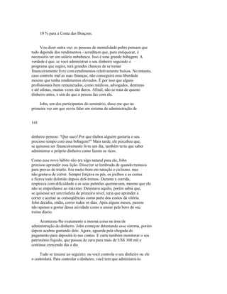 10 % para a Conta das Doaçoes.
Vou dizer outra vez: as pessoas de mentalidade pobre pensam que
tudo depende dos rendimentos ­ acreditam que, para enriquecer, é
necessário ter um salário nababesco. Isso é uma grande bobagem. A
verdade é que, se você administrar o seu dinheiro seguindo o
programa que sugiro, terá grandes chances de se tornar
financeiramente livre com rendimentos relativamente baixos. No entanto,
caso controle mal as suas finanças, não conseguirá essa liberdade
mesmo que tenha rendimentos elevados. Ë por isso que alguns
profissionais bem remunerados, como médicos, advogados, dentistas
e até atletas, muitas vezes são duros. Afinal, não se trata de quanto
dinheiro entra, e sim do que a pessoa faz com ele.
John, um dos participantes do seminário, disse­me que na
primeira vez em que ouviu falar em sistema de administração de
141
dinheiro pensou: "Que saco! Por que diabos alguém gastaria o seu
precioso tempo com essa bobagem?" Mais tarde, ele percebeu que,
se quisesse ser financeiramente livre um dia, também teria que saber
administrar o próprio dinheiro como fazem os ricos.
Como esse novo hábito não era algo natural para ele, John
precisou aprender essa lição. Disse ter se lembrado de quando treinava
para provas de triatlo. Era muito bom em natação e ciclismo, mas
não gostava de correr. Sempre forçava os pés, os joelhos e as costas
e ficava todo dolorido depois doS treinos. Durante a corrida,
respirava com dificuldade e os seus pulmões queimavam, mesmo que ele
não se empenhasse ao máximo. Detestava aquilo, porém sabia que,
se quisesse ser um triatleta de primeiro nível, teria que aprender a
correr e aceitar as conseqüências como parte dos custos da vitória.
John decidiu, então, correr todos os dias. Após alguns meses, passou
não apenas a gostar dessa atividade como a ansiar pela hora do seu
treino diario.
Aconteceu­lhe exatamente a mesma coisa na área da
administração do dinheiro. John começou detestando esse sistema, porém
depois acabou gostando dele. Agora, aguarda pela chegada do
pagamento para depositá­lo nas contas. E curte também monitorar o seu
patrimônio líquido, que passou de zero para mais de US$ 300 mil e
continua crescendo dia a dia.
Tudo se resume ao seguinte: ou você controla o seu dinheiro ou ele
o controlará. Para controlar o dinheiro, você tem que administrá­lo.
 