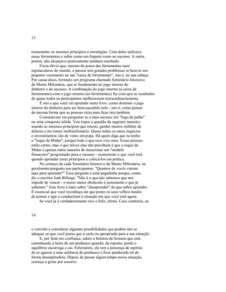 13
exatamente os mesmos princípios e estratégias. Uma delas utilizava
essas ferramentas e subia como um foguete rumo ao sucesso. A outra,
porém, não alcançava praticamente nenhum resultado.
Ficou óbvio que, mesmo de posse das ferramentas mais
espetaculares do mundo, a pessoa terá grandes problemas se houver um
pequeno vazamento na sua "caixa de ferramentas", isto é, na sua cabeça.
Por causa disso, formulei um programa chamado Seminário Intensivo
da Mente Milionária, que se fundamenta no jogo interno do
dinheiro e do sucesso. A combinação do jogo interno (a caixa de
ferramentas) com o jogo externo (as ferramentas) fez com que os resultados
de quase todos os participantes melhorassem extraordinariamente.
É isto o que você vai aprender neste livro: como dominar o jogo
interno do dinheiro para ser bem­sucedido nele ­ isto é, como pensar
da mesma forma que as pessoas ricas para ficar rico também.
Costumavam me perguntar se o meu sucesso era "fogo de palha"
ou uma conquista sólida. Vou expor a questão da seguinte maneira:
usando os mesmos princípios que ensino, ganhei muitos milhões de
dólares e me tornei multimilionário. Quase todos os meus negócios
e investimentos vão de vento em popa. Há quem diga que eu tenho
o "toque de Midas", porque tudo o que toco vira ouro. Essas pessoas
estão certas, mas o que talvez elas não percebam é que o toque de
Midas é apenas outra maneira de mencionar um "modelo
financeiro" programado para o sucesso ­ exatamente o que você terá
quando aprender esses princípios e colocá­los em prática.
No começo de cada Seminário Intensivo da Mente Milionária, eu
geralmente pergunto aos participantes: "Quantos de vocês vieram
aqui para aprender?" Essa pergunta é uma pegadinha porque, como
diz o escritor Josh Billings: "Não é o que não sabemos que nos
impede de vencer ­ o nosso maior obstáculo é justamente o que já
sabemos." Este livro é mais sobre "desaprender" do que sobre aprender.
É essencial que você reconheça até que ponto os seus velhos modos
de pensar e agir o conduziram à situação em que você está agora.
Se você já é verdadeiramente rico e feliz, ótimo. Caso contrário, eu
14
o convido a considerar algumas possibilidades que podem não se
adequar ao que você pensa que é certo ou apropriado para a sua situação.
E, por falar em confiança, adoro a história do homem que está
caminhando à beira de um penhasco quando, de repente, perde o
equilíbrio escorrega e cai. Felizmente, ele tem a presença de espírito
de se agarrar a uma saliência do penhasco e ficar pendurado ali de
forma desesperadora. Depois de passar algum tempo nessa situação,
começa a gritar por socorro:
 