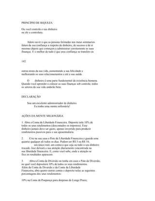 PRINCÍPIO DE RIQUEZA
Ou você controla o seu dinheiro
ou ele o controlara.
Adoro ouvir o que as pessoas formadas nos meus seminarios
falam da sua confiança a respeito de dinheiro, de sucesso e de si
mesmas depois que começam a administrar corretamente as suas
finanças. E o melhor de tudo é que essa confiança se transfere às
142
outras áreas da sua vida, aumentando a sua felicidade e
melhorando os seus relacionamentos e até a sua saúde.
O dinheiro é uma parte fundamental da existência humana.
Quando você aprender a colocar as suas finanças sob controle, todos
os setores da sua vida andarão bem.
DECLARAÇÃO
Sou um excelente administrador de dinheiro.
Eu tenho uma mente milionária!
AÇÕES DA MENTE MILIONÁRIA
1. Abra a Conta da Liberdade Financeira. Deposite nela 10% de
todos os seus rendimentos (descontados os impostos). Esse
dinheiro jamais deve ser gasto, apenas investido para produzir
rendimentos passivos para a sua aposentadoria.
2. Crie na sua casa o Pote da Liberdade Financeira e guarde uma
quantia qualquer ali todos os dias. Podem ser R$ 5 ou R$ 10,
um único real, um centavo que seja ou todo o seu dinheiro
trocado. Isso deixará a sua atenção diariamente concentrada na
sua liberdade financeira. E, como você sabe, onde a atenção se
fixa os resultados aparecem.
3. Abra a Conta da Diversão ou tenha em casa o Pote da Diversão,
no qual você depositará 10% de todos os seus rendimentos.
Além da Conta da Diversão e da Conta da Liberdade
Financeira, abra quatro outras contas e deposite nelas as seguintes
porcentagens dos seus rendimentos:
10% na Conta de Poupança para despesas de Longo Prazo;
 