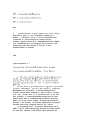 10% na Conta da Instrução Financeira;
50% na Conta das Necessidades Básicas;
10% na Conta das Doações.
143
4. Independentemente de quanto dinheiro você possui, comece a
administrá­lo agora. Não deixe para amanhã. Mesmo que só
tenha R$ 1, administre­o. Pegue 10 centavos e deposite no Pote
ou na Conta da Liberdade Financeira. Separe outros 10
centavos e deposite no Pote ou na Conta da Diversão. Essa simples
ação enviará ao universo uma mensagem dizendo que você está
pronto para receber mais dinheiro. É claro que, se puder
administrar mais, vá em frente.
144
Arquivo de riqueza nº 15
As pessoas ricas põem o seu dinheiro para dar duro para elas.
As pessoas de mentalidade pobre dão duro pelo seu dinheiro.
Se você é como a maioria das pessoas, cresceu programado para
acreditar que "tem que dar duro para ganhar dinheiro". São boas as
chances, porém, de que tenha sido criado sem o condicionamento
de que tão importante quanto isso é fazer o seu dinheiro "dar duro"
para você.
Não resta dúvida de que trabalhar muito é importante, mas somente
isso nunca o tornará rico. Como eu sei disso? Observe o mundo real.
Existem milhões ­ não, bilhões ­ de pessoas que se matam de
trabalhar, suam a camisa durante todo o dia e até à noite. São todas
ricas? Não. A maioria delas vive na pindaíba ou quase lá. Por outro
lado, quem você vê flanando pelos clubes de alta classe de todo o
mundo? Quem passa as tardes jogando golfe ou tênis e velejando?
Quem curte os dias fazendo compras e as semanas gozando férias?
Os ricos, é claro. Portanto, vou ser direto: a idéia de que é necessário
trabalhar duro durante toda a vida para ficar rico é besteira.
Um antigo ditado propõe "um real de trabalho por um real de
salário". Não há nada errado com esse provérbio, exceto que ele não
diz o que fazer com esse "real de salário". Saber que destino dar
 