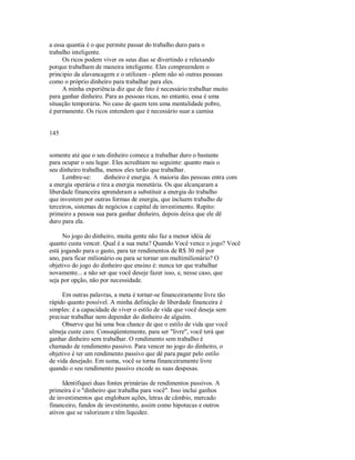 a essa quantia é o que permite passar do trabalho duro para o
trabalho inteligente.
Os ricos podem viver os seus dias se divertindo e relaxando
porque trabalham de maneira inteligente. Eles compreendem o
principio da alavancagem e o utilizam ­ põem não só outras pessoas
como o próprio dinheiro para trabalhar para eles.
A minha experiência diz que de fato é necessário trabalhar muito
para ganhar dinheiro. Para as pessoas ricas, no entanto, essa é uma
situação temporária. No caso de quem tem uma mentalidade pobre,
é permanente. Os ricos entendem que é necessário suar a camisa
145
somente até que o seu dinheiro comece a trabalhar duro o bastante
para ocupar o seu lugar. Eles acreditam no seguinte: quanto mais o
seu dinheiro trabalha, menos eles terão que trabalhar.
Lembre­se: dinheiro é energia. A maioria das pessoas entra com
a energia operária e tira a energia monetária. Os que alcançaram a
liberdade financeira aprenderam a substituir a energia do trabalho
que investem por outras formas de energia, que incluem trabalho de
terceiros, sistemas de negócios e capital de investimento. Repito:
primeiro a pessoa sua para ganhar dinheiro, depois deixa que ele dê
duro para ela.
No jogo do dinheiro, muita gente não faz a menor idéia de
quanto custa vencer. Qual é a sua meta? Quando Você vence o jogo? Você
está jogando para o gasto, para ter rendimentos de R$ 30 mil por
ano, para ficar milionário ou para se tornar um multimilionário? O
objetivo do jogo do dinheiro que ensino é: nunca ter que trabalhar
novamente... a não ser que você deseje fazer isso, e, nesse caso, que
seja por opção, não por necessidade.
Em outras palavras, a meta é tornar­se financeiramente livre tão
rápido quanto possível. A minha definição de liberdade financeira é
simples: é a capacidade de viver o estilo de vida que você deseja sem
precisar trabalhar nem depender do dinheiro de alguém.
Observe que há uma boa chance de que o estilo de vida que você
almeja custe caro. Conseqüentemente, para ser "livre", você terá que
ganhar dinheiro sem trabalhar. O rendimento sem trabalho é
chamado de rendimento passivo. Para vencer no jogo do dinheiro, o
objetivo é ter um rendimento passivo que dê para pagar pelo estilo
de vida desejado. Em suma, você se torna financeiramente livre
quando o seu rendimento passivo excede as suas despesas.
Identifiquei duas fontes primárias de rendimentos passivos. A
primeira é o "dinheiro que trabalha para você". Isso inclui ganhos
de investimentos que englobam ações, letras de câmbio, mercado
financeiro, fundos de investimento, assim como hipotecas e outros
ativos que se valorizam e têm liquidez.
 