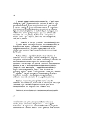 146
A segunda grande fonte de rendimento passivo é o "negócio que
trabalha para você". São os rendimentos contínuos de negócios cuja
operação não depende do seu envolvimento pessoal, como aluguel
de imóveis, royalties de livros, músicas e programas de computador;
licenciamento de idéias; franqueamento de marcas; propriedade de
depósitos; e marketing de rede, ou multinível, para citar alguns. isso
também inclui montar qualquer negócio que esteja sistematizado
para operar sem a sua presença. Volto a dizer: é uma questão de
energia. A idéia é que o negócio, e não você, funcione e produza
valor para as pessoas.
O marketing de rede, por exemplo, é um conceito muito bom.
Primeiro, porque geralmente não requer um grande capital inicial.
Segundo, porque, uma vez estabelecido, proporciona rendimentos
residuais constantes (outra forma de renda sem que você precise
trabalhar), ano após ano. Experimente obter isso com um emprego
das 9h às 6h.
Volto a enfatizar a importância de estabelecer estruturas de
rendimento passivo. É simples. Sem rendimento passivo, ninguém
consegue ser financeiramente livre. Porém, você sabia que a maioria das
pessoas tem muita dificuldade para criar fontes desse tipo de
rendimento? Isso ocorre por três motivos. Primeiro, o condicionamento.
A maioria de nós foi programada para não ter rendimento passivo.
Quando você tinha por volta dos 18 anos de idade e precisava de
dinheiro, o que os seus pais lhe diziam? "Ora, vá arranjar um
rendimento passivo?" Jamais. O mais comum era escutarmos o seguinte:
"Vá trabalhar!", "Arranje um emprego!", ou outra coisa do gênero.
Como fomos ensinados a trabalhar para conseguir dinheiro, o
rendimento passivo é, para muitos de nós, algo fora do normal.
Segundo, pouquíssima gente aprendeu a criar fontes de
rendimento passivo na escola, na faculdade ou em qualquer outro lugar.
O resultado é que a maioria das pessoas não sabe quase nada e,
conseqüentemente, não faz grande coisa a respeito disso.
Finalmente, como não tivemos contato com rendimento passivo
147
e investimentos nem aprendemos coisa nenhuma sobre esses
assuntos, nunca demos muita atenção a eles. As nossas opções
profissionais e de negócios são amplamente baseadas na geração de
rendimentos com o trabalho. Se você tivesse aprendido desde pequeno
 