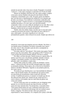 metade do mercado onde a loja estava situada. Poupando e investindo
"centavos", o meu sogro conseguiu se aposentar aos 59 anos de idade.
Detesto ser obrigado a lhe dizer isto, mas, quase sempre, comprar
coisas para o prazer imediato não passa de uma tentativa fútil de
compensar a insatisfação com a vida. Em geral, gastar um dinheiro
que você não tem é a manifestação da vontade de viver emoções que
já estão a seu alcance. Essa síndrome é comumente conhecida como
"terapia do varejo". O gasto excessivo e a necessidade de gratificação
imediata têm pouco a ver com o que você está efetivamente
comprando e tudo a ver com a falta de satisfação na sua vida. Mas é claro
que, se o seu gasto excessivo não for motivado por suas emoções
imediatas, ele provém do seu modelo de dinheiro.
Natalie, outra das minhas alunas, me disse que os seus pais eram
o máximo em termos de avareza. O pai tinha um carro velho de 15
anos, enferrujado, e ela sentia vergonha de ser vista nele,
principalmente quando a mãe ia buscá­la na escola. Sempre que entrava no
149
automóvel, rezava para que ninguém estivesse olhando. Nas férias, a
sua família nunca se hospedava em hotéis e pousadas nem viajava
de avião: eram 11 dias cruzando o país de carro e acampando ao
longo do caminho, todo ano.
Em suma, tudo era "caro demais". Pelo modo como agiam, Natalie
pensava que eles eram pobres. Mas o pai ganhava US$ 75 mil por ano,
o que na época lhe parecia bastante dinheiro. Ela ficava confusa.
Por odiar a sovinice dos pais, Natalie tornou­se o oposto deles. Só
queria o que fosse caro e de primeira qualidade. Quando começou
a ganhar o seu próprio sustento e foi morar sozinha, torrou, sem
perceber, todo o seu dinheiro e muito mais.
Natalie tinha cartões de crédito, cartões de afinidade e muitos
outros ­ e abusou de todos eles até não conseguir pagar nem sequer
as prestações mínimas. Nessa época, ela se inscreveu no Seminário
Intensivo da Mente Milionária. Segundo as suas próprias palavras,
foi o que a salvou.
Na sessão em que identificamos a sua "personalidade de dinheiro",
toda a vida de Natalie mudou. Ela entendeu por que gastava tanto:
era uma forma de ressentimento contra os pais por serem tão
sovinas. E também para provar a si mesma e ao mundo que não era
tão unha­de­fome quanto eles. Natalie diz que, desde que fez o
curso e alterou o seu modelo, não teve mais ânsia de gastar com
coisas sem sentido.
Ela nos contou que certa vez caminhava por um shopping center
quando viu, na vitrine de uma de suas lojas favoritas, um lindo
casaco de couro marrom­claro. Na mesma hora, a sua mente disse:
"Este casaco ficaria ótimo em você, combinaria muito bem com o
seu cabelo louro. Você precisa dele porque não tem nenhum casaco
bonito e elegante." Ela entrou na loja e disse que gostaria de
experimentá­lo. Nesse momento, viu a etiqueta com o preço: US$ 400.
 