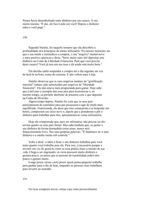 Nunca havia desembolsado tanto dinheiro por um casaco. A sua
mente insistiu: "E daí, ele fica Lindo em você! Depois o dinheiro
entra e você paga."
150
Segundo Natalie, foi naquele instante que ela descobriu a
profundidade dos princípios da mente milionária. No mesmo momento em
que a sua mente a estimulava a comprar, o seu "arquivo" mental novo
e mais positivo apareceu e disse: "Seria muito mais útil depositar este
dinheiro na Conta da Liberdade Financeira. Para que você precisa
deste casaco? Você já tem um em casa e ele ainda está muito bom."
Ela decidiu então suspender a compra até o dia seguinte em vez
de fazê­la na hora, como de costume. E não voltou mais à loja.
Natalie observou que os seus arquivos mentais de "gratificação
material" tinham sido substituidos por arquivos de "liberdade
financeira". Ela não estava mais programada para gastar. Hoje sabe
que é útil usar o exemplo dos seus pais para economizar e, ao
mesmo tempo, se permitir desfrutar de prazeres com o que deposita
na Conta da Diversão.
Algum tempo depois, Natalie fez com que os seus pais
participassem do seminário para que passassem a agir de modo mais
equilibrado. Emocionada, ela disse que eles começaram a se hospedar em
hotéis, compraram um carro novo e, depois que a prenderam a pôr o
dinheiro para trabalhar para eles, aposentaram­se como milionarios.
Hoje ela compreende que, para ser milionária, não precisa ser tão
sovina quanto os seus pais foram. Mas sabe também que, se gastar o
seu dinheiro de forma desmedida como antes, nunca será
financeiramente livre. Nas suas próprias palavras: "É fantástico ter o meu
dinheiro e a minha mente sob controle."
Volto a dizer: a idéia é fazer o seu dinheiro trabalhar para você
tanto quanto você trabalha para ele. Para isso, é necessário poupar e
investir em vez de gastá­lo como se essa prática fosse a missão da sua
vida. Chega a ser engraçado: os ricos possuem muito dinheiro e
gastam pouco, ao passo que as pessoas de mentalidade pobre têm
pouco e gastam muito.
Longo prazo versus curto prazo: quem pensa pequeno trabalha
para ganhar para o dia de hoje, enquanto as pessoas ricas trabalham
para investir no amanhã.
151
Os ricos compram ativos, coisas cujo valor provavelmente
 