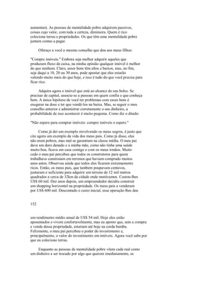 aumentará. As pessoas de mentalidade pobre adquirem passivos,
coisas cujo valor, com toda a certeza, diminuira. Quem é rico
coleciona terras e propriedades. Os que têm uma mentalidade pobre
juntam contas a pagar.
Ofereço a você o mesmo conselho que dou aos meus filhos:
"Compre imóveis." Embora seja melhor adquirir aqueles que
produzam fluxo de caixa, na minha opinião qualquer imóvel é melhor
do que nenhum. Claro, esses bens têm altos e baixos, mas, no fim,
seja daqui a 10, 20 ou 30 anos, pode apostar que eles estarão
valendo muito mais do que hoje, e isso é tudo do que você precisa para
ficar rico.
Adquira agora o imóvel que está ao alcance do seu bolso. Se
precisar de capital, associe­se a pessoas em quem confia e que conheça
bem. A única hipótese de você ter problemas com esses bens é
exagerar na dose e ter que vendê­los na baixa. Mas, se seguir o meu
conselho anterior e administrar corretamente o seu dinheiro, a
probabilidade de isso acontecer é muito pequena. Como diz o ditado:
"Não espere para comprar imóveis: compre imóveis e espere."
Como já dei um exemplo envolvendo os meus sogros, é justo que
cite agora um exemplo da vida dos meus pais. Como já disse, eles
não eram pobres, mas mal se garantiam na classe média. O meu pai
dava um duro danado e a minha mãe, como não tinha uma saúde
muito boa, ficava em casa comigo e com os meus irmãos. Muito
cedo o meu pai percebeu que todos os construtores para quem
trabalhava construíam em terrenos que haviam comprado muitos
anos antes. Observou ainda que todos eles ficaram extremamente
ricos. Então, os meus pais, que tambem poupavam centavos,
juntaram o suficiente para adquirir um terreno de 12 mil metros
quadrados a cerca de 32km da cidade onde morávamos. Custou­lhes
US$ 60 mil. Dez anos depois, um empreendedor decidiu construir
um shopping horizontal na propriedade. Os meus pais a venderam
por US$ 600 mil. Descontado o custo inicial, essa operação lhes deu
152
um rendimento médio anual de US$ 54 mil. Hoje eles estão
aposentados e vivem confortavelmente, mas eu aposto que, sem a compra
e venda dessa propriedade, estariam até hoje na corda bamba.
Felizmente, o meu pai percebeu o poder do investimento e,
principalmente, o valor do investimento em imóveis. Agora você sabe por
que eu coleciono terras.
Enquanto as pessoas de mentalidade pobre vêem cada real como
um dinheiro a ser trocado por algo que querem imediatamente, os
 