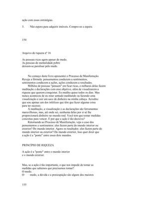 ação com essas estratégias.
3. Não espere para adquirir imóveis. Compre­os e espere.
154
Arquivo de riqueza nº 16
As pessoas ricas agem apesar do medo.
As pessoas de mentalidade pobre
deixam­se paralisar pelo medo.
No começo deste livro apresentei o Processo de Manifestação.
Reveja a fórmula: pensamentos conduzem a sentimentos,
sentimentos conduzem a ações, ações conduzem a resultados.
Milhões de pessoas "pensam" em ficar ricas, e milhares delas fazem
meditação e declarações com esse objetivo, além de visualizarem a
riqueza que querem conquistar. Eu medito quase todos os dias. Mas
nunca aconteceu de eu estar sentado meditando ou fazendo uma
visualização e cair um saco de dinheiro na minha cabeça. Acredito
que sou apenas um dos infelizes que têm que fazer alguma coisa
para ter sucesso.
A meditação, a visualização e as declarações são ferramentas
maravilhosas, mas, até onde sei, nenhuma delas por si só lhe
proporcionará dinheiro no mundo real. Você tem que tomar medidas
concretas para vencer. E por que a ação é tão decisiva?
Retornando ao Processo de Manifestação, veja o caso dos
pensamentos e sentimentos: eles fazem parte do mundo interior ou
exterior? Do mundo interior. Agora os resultados: eles fazem parte do
mundo interior ou exterior? Do mundo exterior, Isso quer dizer que
a ação é a "ponte" entre esses dois mundos.
PRINCÍPIO DE RIQUEZA
A ação é a "ponte" entre o mundo interior
e o mundo exterior.
Mas, se a ação é tão importante, o que nos impede de tomar as
medidas que sabemos que precisamos tomar?
O medo.
O medo, a dúvida e a preocupação são alguns dos maiores
155
 