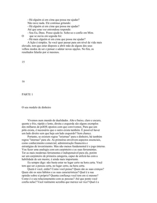 ­ Há alguém aí em cima que possa me ajudar?
Não ouve nada. Ele continua gritando:
­ Há alguém aí em cima que possa me ajudar?
Até que uma voz estrondosa responde:
­ Sou Eu, Deus. Posso ajudá­lo. Solte­se e confie em Mim.
O que se ouviu em seguida foi:
­ Há mais alguém aí em cima que possa me ajudar?
A lição é simples. Se você quer passar para um nível de vida mais
elevado, tem que estar disposto a abrir mão de alguns dos seus
velhos modos de ser e pensar e adotar novas opções. No fim, os
resultados falarão por si mesmos.
15
16
PARTE 1
O seu modelo de dinheiro
Vivemos num mundo de dualidades. Alto e baixo, claro e escuro,
quente e frio, rápido e lento, direita e esquerda são alguns exemplos
dos milhares de pólOS opostos com que convivemos. Para que um
pólo exista, é necessário que o outro exista também. É possível haver
um lado direito sem que haja um lado esquerdo? Sem chance.
Portanto, se existem regras "externas" para o dinheiro, há também
regras "internas" para ele. As primeiras envolvem aspectos essenciais,
como conhecimento comercial, administração financeira e
estratégias de investimento. Mas não menos fundamental é o jogo interno.
Vou fazer uma analogia com um carpinteiro e as suas ferramentas.
Ter as mais modernas ferramentas é indispensável para ele, porém
ser um carpinteiro de primeira categoria, capaz de utilizá­las com a
habilidade de um mestre, é ainda mais importante.
Eu sempre digo: não basta estar no lugar certo na hora certa. Você
tem que ser a pessoa certa, no lugar certo, na hora certa.
Quem é você, então? Como você pensa? Quais são as suas crenças?
Quais são os seus hábitos e as suas características? Qual é a sua
opinião sobre si próprio? Quanta confiança você tem em si mesmo?
Como é o seu relacionamento com as pessoas? Até que ponto você
confia nelas? Você realmente acredita que merece ser rico? Qual é a
 
