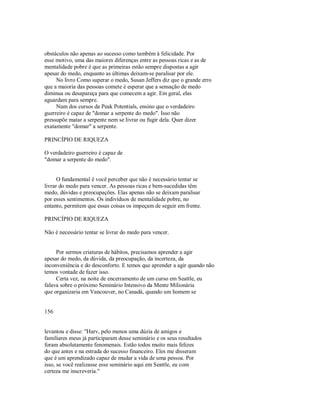 obstáculos não apenas ao sucesso como também à felicidade. Por
esse motivo, uma das maiores diferenças entre as pessoas ricas e as de
mentalidade pobre é que as primeiras estão sempre dispostas a agir
apesar do medo, enquanto as últimas deixam­se paralisar por ele.
No livro Como superar o medo, Susan Jeffers diz que o grande erro
que a maioria das pessoas comete é esperar que a sensação de medo
diminua ou desapareça para que comecem a agir. Em geral, elas
aguardam para sempre.
Num dos cursos da Peak Potentials, ensino que o verdadeiro
guerreiro é capaz de "domar a serpente do medo". Isso não
pressupõe matar a serpente nem se livrar ou fugir dela. Quer dizer
exatamente "domar" a serpente.
PRINCÍPIO DE RIQUEZA
O verdadeiro guerreiro é capaz de
"domar a serpente do medo".
O fundamental é você perceber que não é necessário tentar se
livrar do medo para vencer. As pessoas ricas e bem­sucedidas têm
medo, dúvidas e preocupações. Elas apenas não se deixam paralisar
por esses sentimentos. Os indivíduos de mentalidade pobre, no
entanto, permitem que essas coisas os impeçam de seguir em frente.
PRINCÍPIO DE RIQUEZA
Não é necessário tentar se livrar do medo para vencer.
Por sermos criaturas de hábitos, precisamos aprender a agir
apesar do medo, da dúvida, da preocupação, da incerteza, da
inconveniência e do desconforto. E temos que aprender a agir quando não
temos vontade de fazer isso.
Certa vez, na noite de encerramento de um curso em Seattle, eu
falava sobre o próximo Seminário Intensivo da Mente Milionária
que organizaria em Vancouver, no Canadá, quando um homem se
156
levantou e disse: "Harv, pelo menos uma dúzia de amigos e
familiares meus já participaram desse seminário e os seus resultados
foram absolutamente fenomenais. Estão todos muito mais felizes
do que antes e na estrada do sucesso financeiro. Eles me disseram
que é um aprendizado capaz de mudar a vida de uma pessoa. Por
isso, se você realizasse esse seminário aqui em Seattle, eu com
certeza me inscreveria."
 